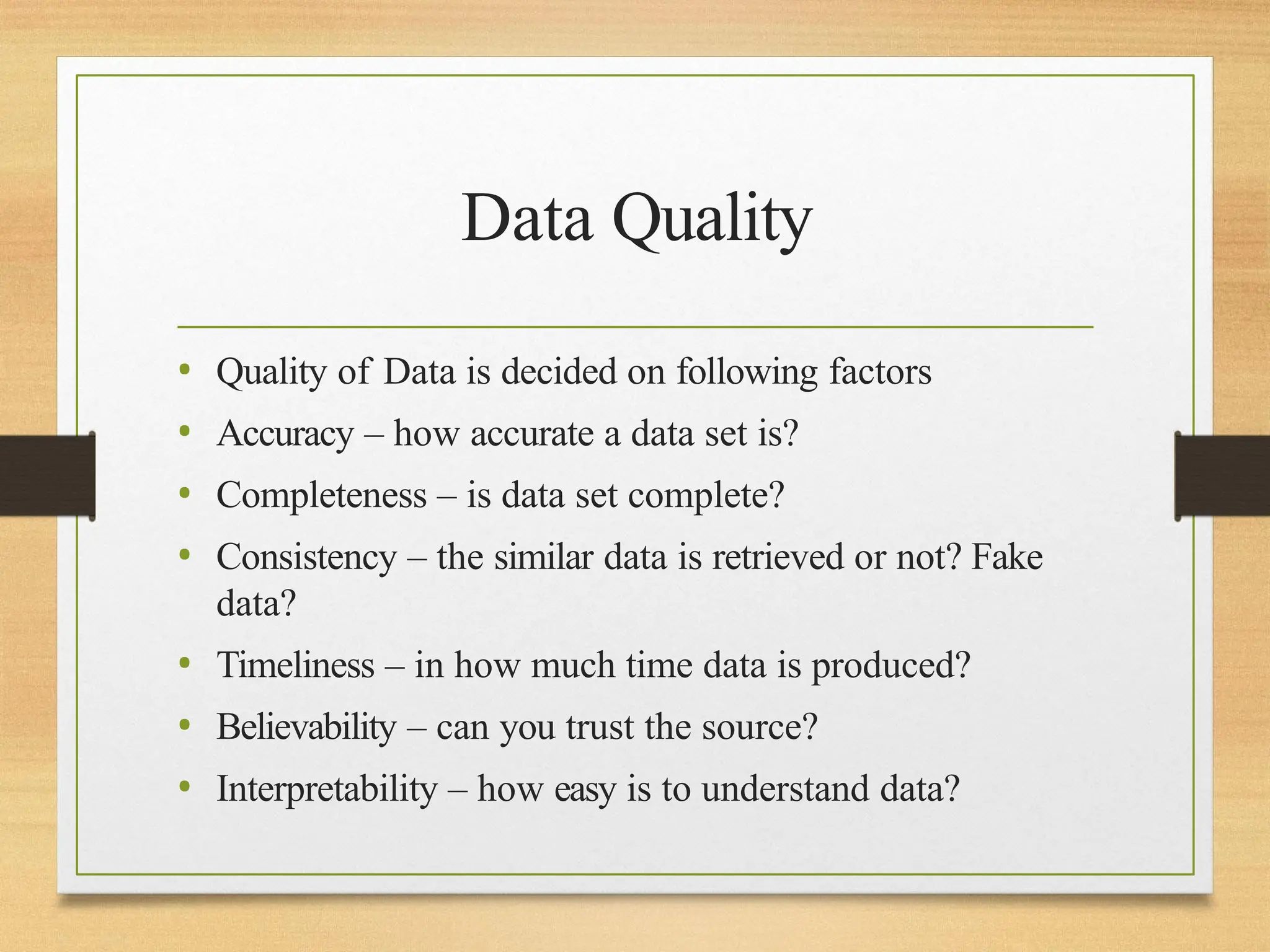 Data Quality
• Quality of Data is decided on following factors
• Accuracy – how accurate a data set is?
• Completeness – is data set complete?
• Consistency – the similar data is retrieved or not? Fake
data?
• Timeliness – in how much time data is produced?
• Believability – can you trust the source?
• Interpretability – how easy is to understand data?
 