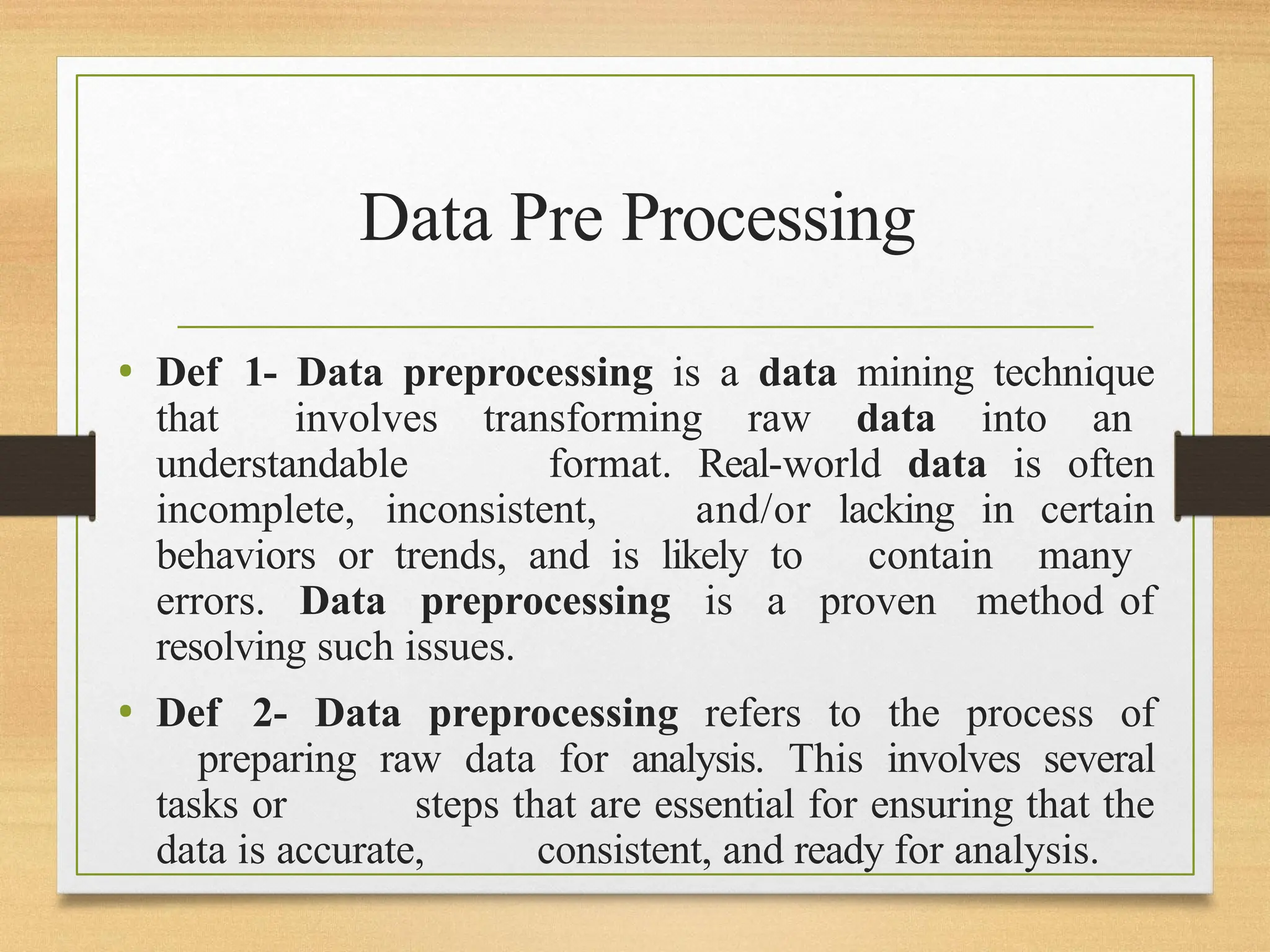 Data Pre Processing
• Def 1- Data preprocessing is a data mining technique
that involves transforming raw data into an
understandable format. Real-world data is often
incomplete, inconsistent, and/or lacking in certain
behaviors or trends, and is likely to contain many
errors. Data preprocessing is a proven method of
resolving such issues.
• Def 2- Data preprocessing refers to the process of
preparing raw data for analysis. This involves several
tasks or steps that are essential for ensuring that the
data is accurate, consistent, and ready for analysis.
 