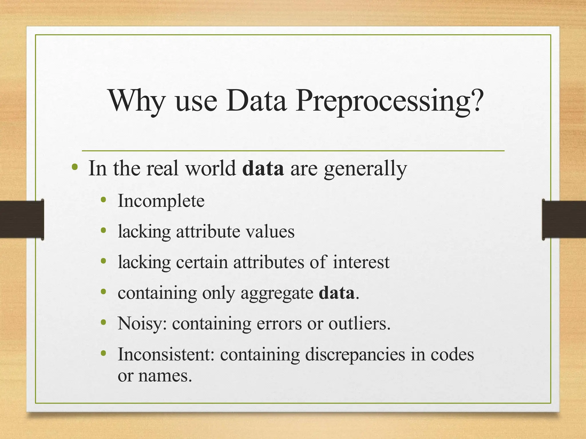 Why use Data Preprocessing?
• In the real world data are generally
• Incomplete
• lacking attribute values
• lacking certain attributes of interest
• containing only aggregate data.
• Noisy: containing errors or outliers.
• Inconsistent: containing discrepancies in codes
or names.
 