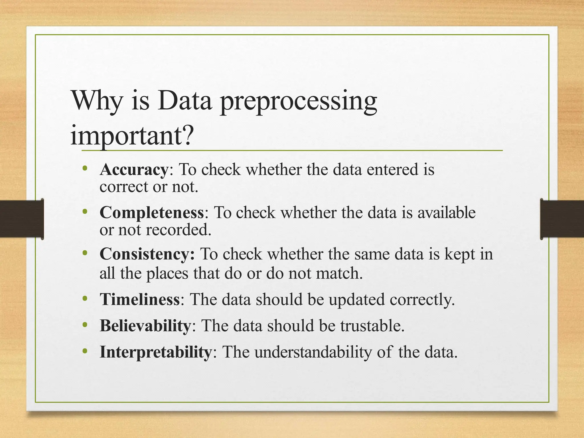 Why is Data preprocessing
important?
• Accuracy: To check whether the data entered is
correct or not.
• Completeness: To check whether the data is available
or not recorded.
• Consistency: To check whether the same data is kept in
all the places that do or do not match.
• Timeliness: The data should be updated correctly.
• Believability: The data should be trustable.
• Interpretability: The understandability of the data.
 