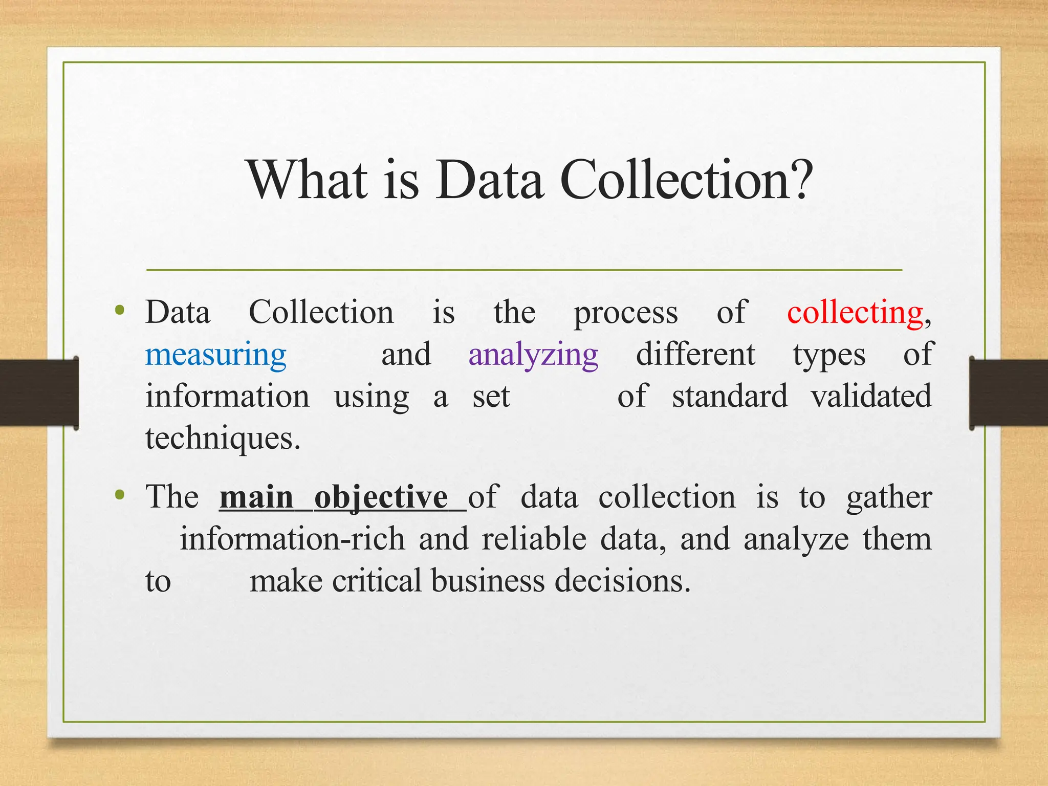 What is Data Collection?
• Data Collection is the process of collecting,
measuring and analyzing different types of
information using a set of standard validated
techniques.
• The main objective of data collection is to gather
information-rich and reliable data, and analyze them
to make critical business decisions.
 