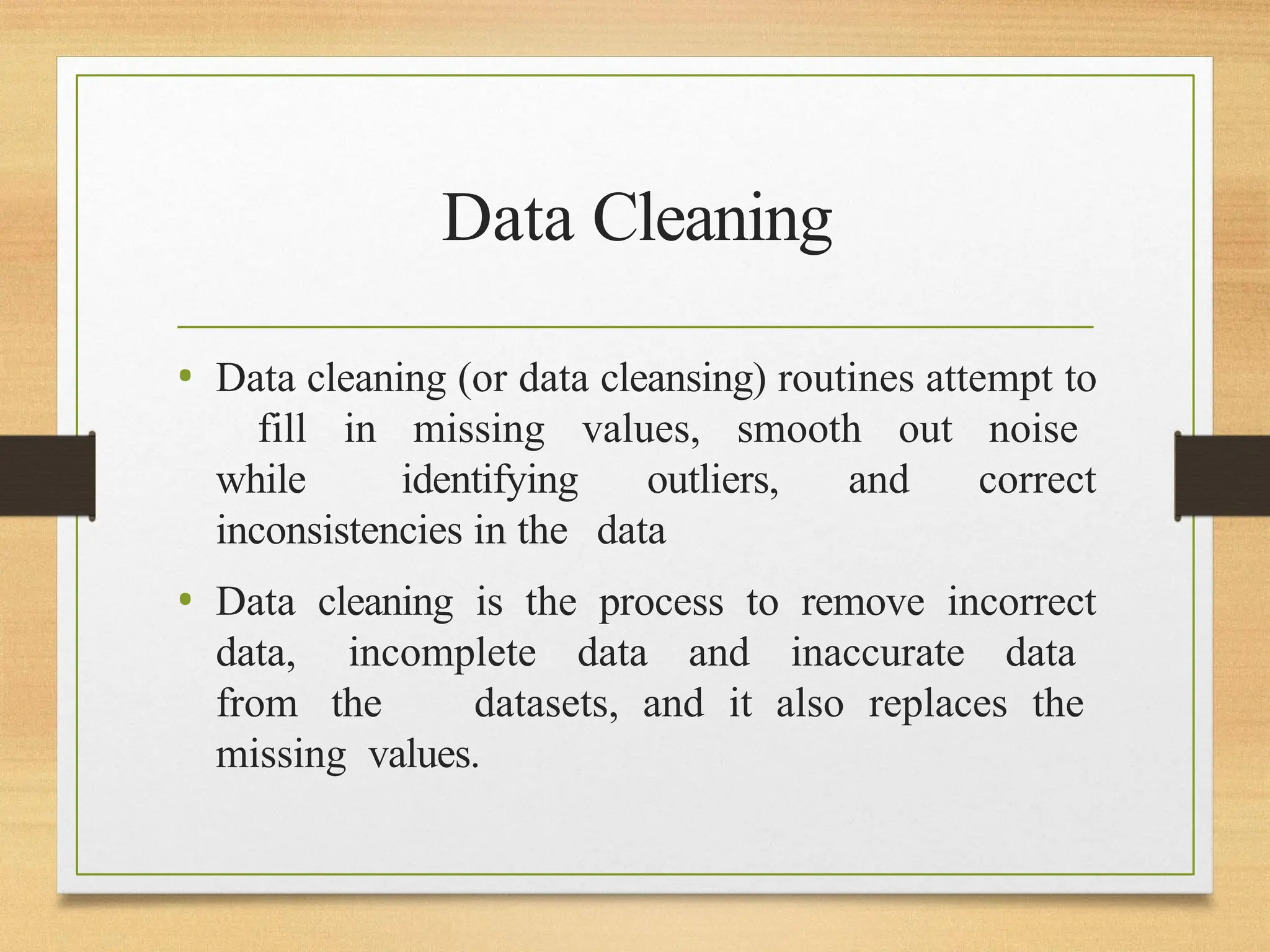 Data Cleaning
• Data cleaning (or data cleansing) routines attempt to
fill in missing values, smooth out noise
while identifying outliers, and correct
inconsistencies in the data
• Data cleaning is the process to remove incorrect
data, incomplete data and inaccurate data
from the datasets, and it also replaces the
missing values.
 