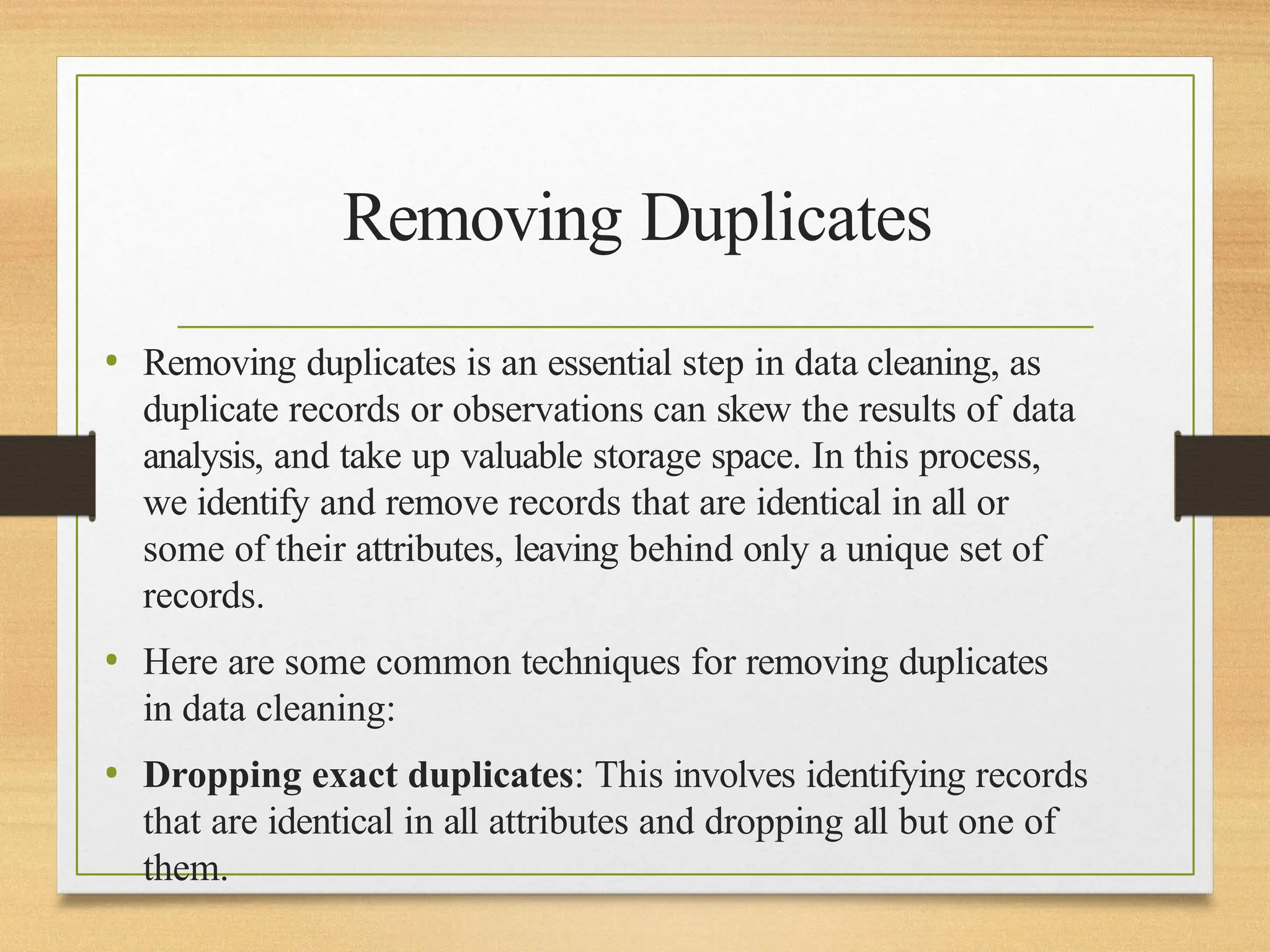 Removing Duplicates
• Removing duplicates is an essential step in data cleaning, as
duplicate records or observations can skew the results of data
analysis, and take up valuable storage space. In this process,
we identify and remove records that are identical in all or
some of their attributes, leaving behind only a unique set of
records.
• Here are some common techniques for removing duplicates
in data cleaning:
• Dropping exact duplicates: This involves identifying records
that are identical in all attributes and dropping all but one of
them.
 