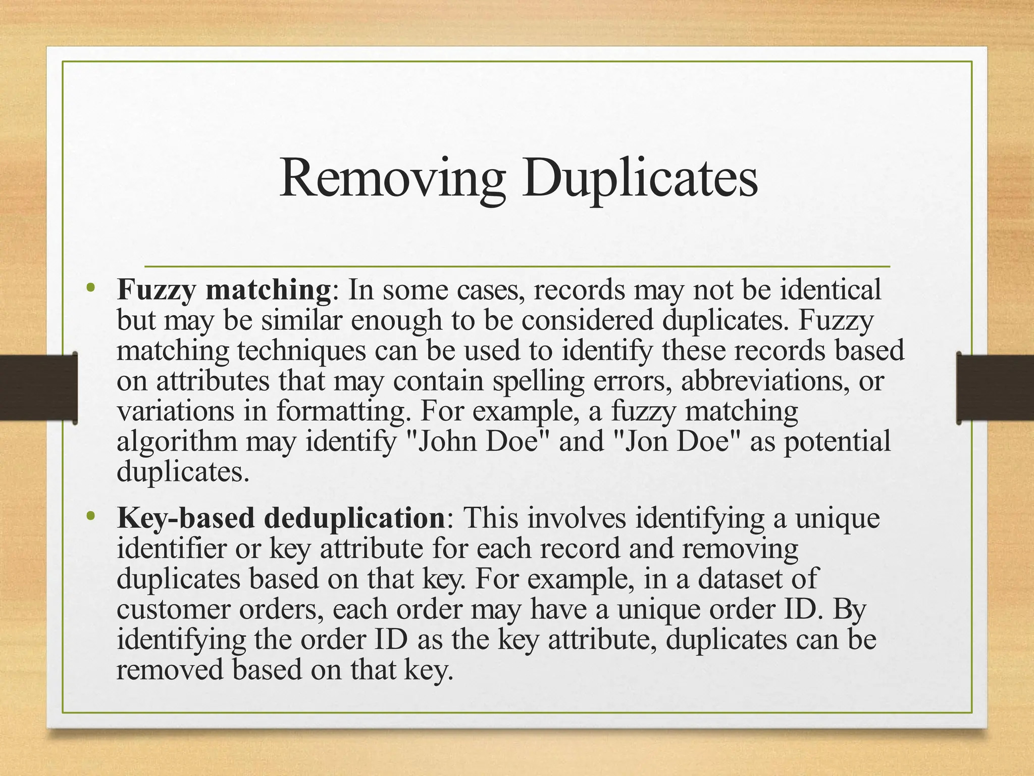 Removing Duplicates
• Fuzzy matching: In some cases, records may not be identical
but may be similar enough to be considered duplicates. Fuzzy
matching techniques can be used to identify these records based
on attributes that may contain spelling errors, abbreviations, or
variations in formatting. For example, a fuzzy matching
algorithm may identify "John Doe" and "Jon Doe" as potential
duplicates.
• Key-based deduplication: This involves identifying a unique
identifier or key attribute for each record and removing
duplicates based on that key. For example, in a dataset of
customer orders, each order may have a unique order ID. By
identifying the order ID as the key attribute, duplicates can be
removed based on that key.
 