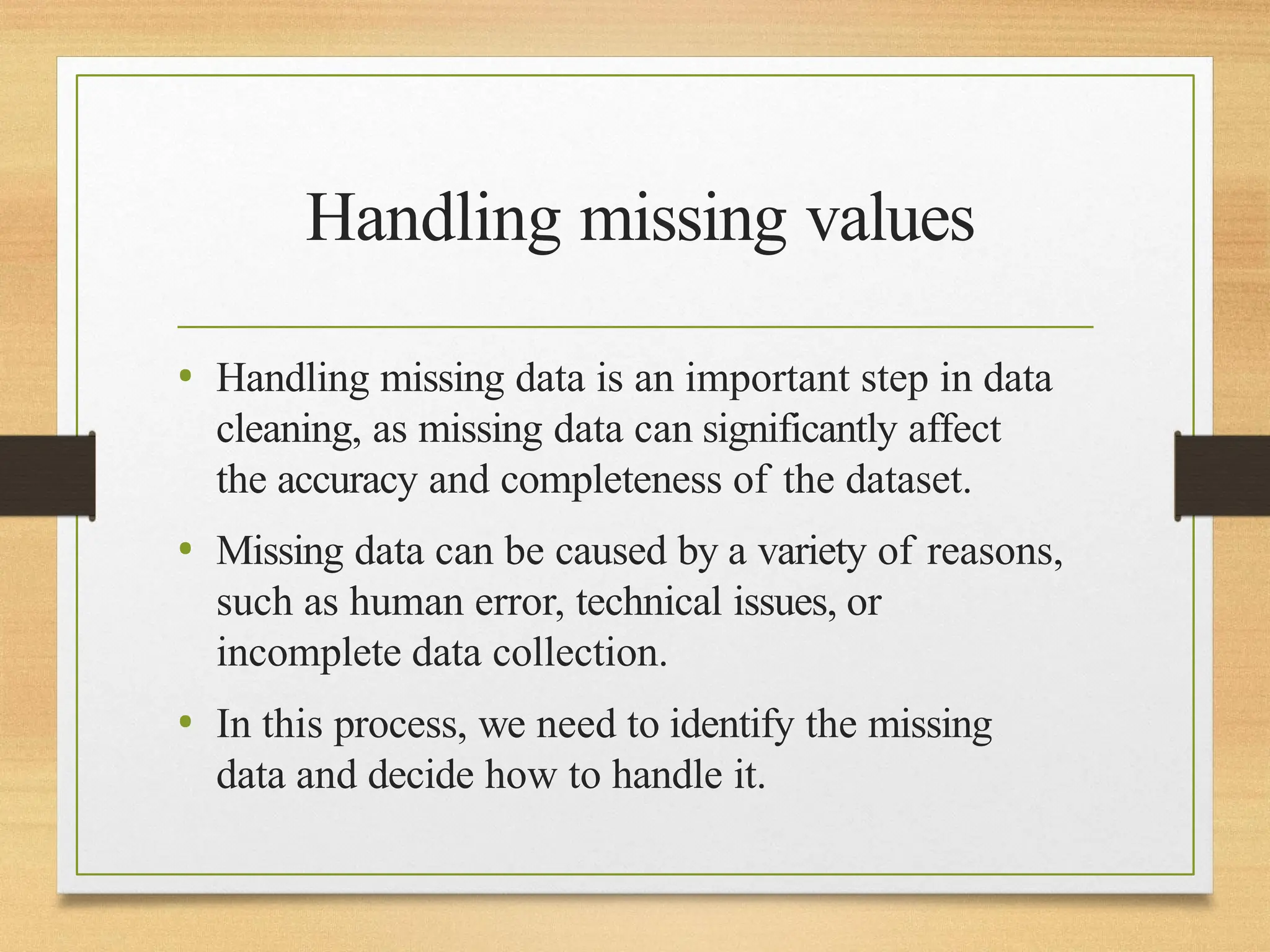 Handling missing values
• Handling missing data is an important step in data
cleaning, as missing data can significantly affect
the accuracy and completeness of the dataset.
• Missing data can be caused by a variety of reasons,
such as human error, technical issues, or
incomplete data collection.
• In this process, we need to identify the missing
data and decide how to handle it.
 