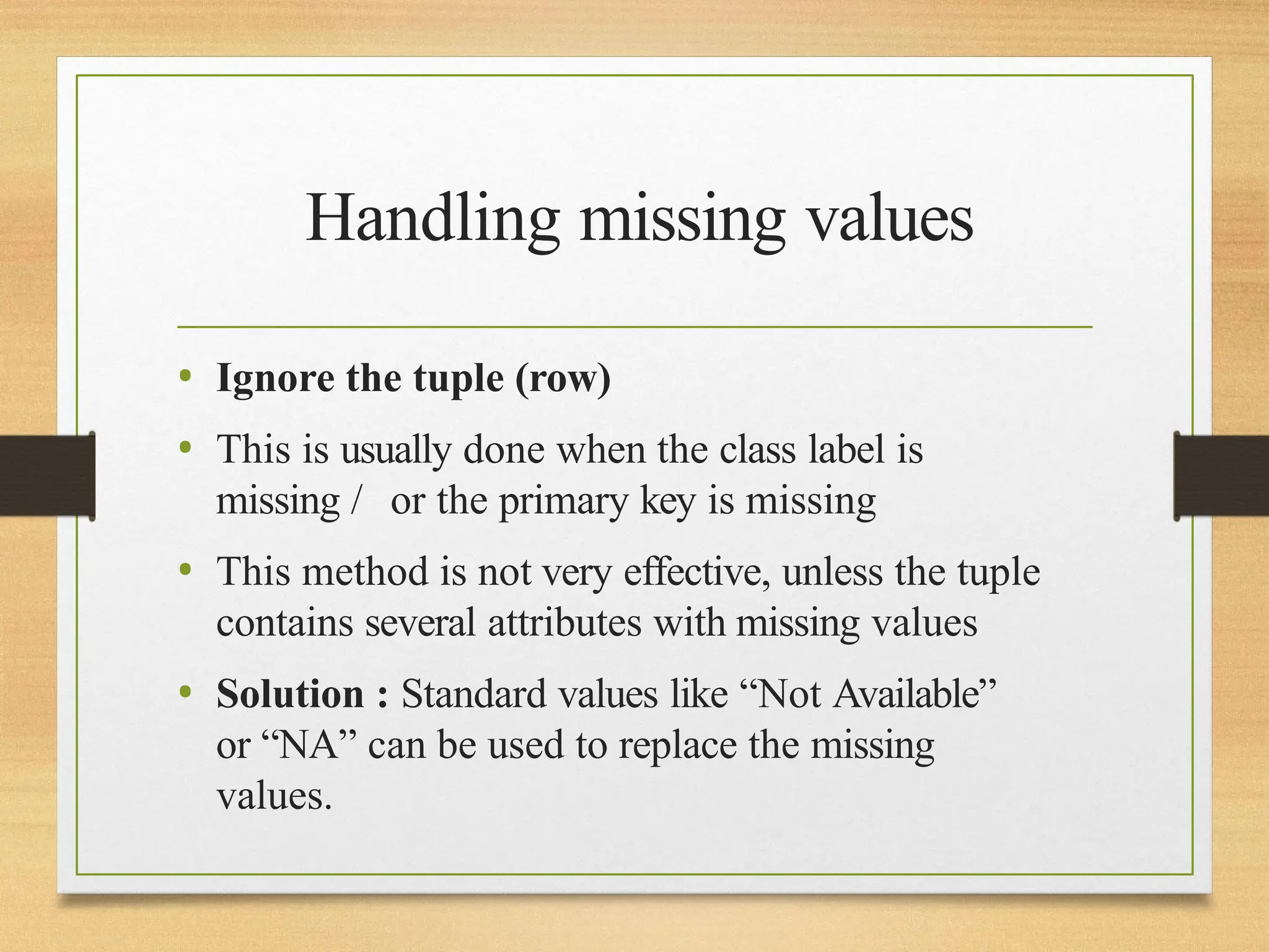 Handling missing values
• Ignore the tuple (row)
• This is usually done when the class label is
missing / or the primary key is missing
• This method is not very effective, unless the tuple
contains several attributes with missing values
• Solution : Standard values like “Not Available”
or “NA” can be used to replace the missing
values.
 