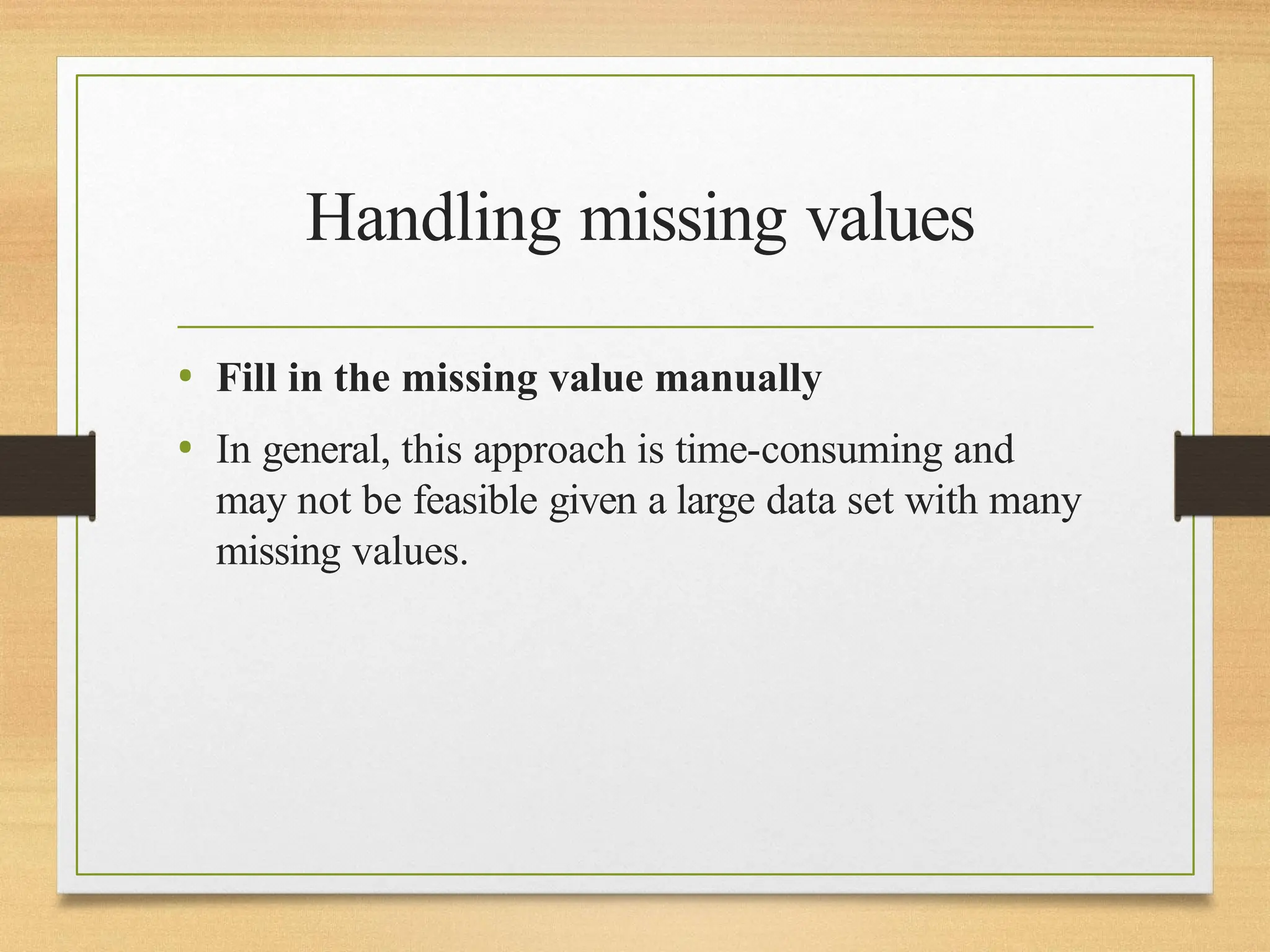 Handling missing values
• Fill in the missing value manually
• In general, this approach is time-consuming and
may not be feasible given a large data set with many
missing values.
 