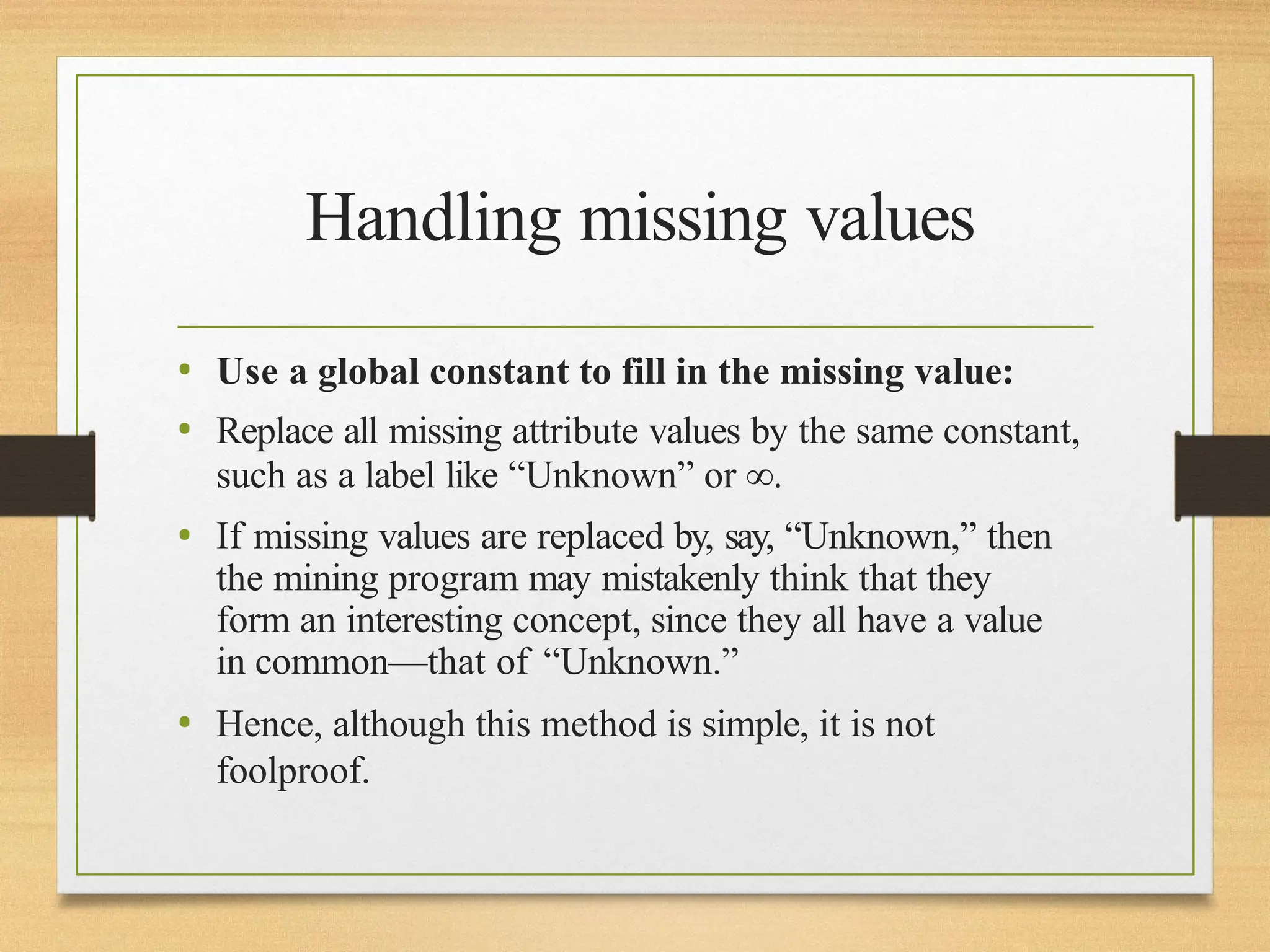 Handling missing values
• Use a global constant to fill in the missing value:
• Replace all missing attribute values by the same constant,
such as a label like “Unknown” or ∞.
• If missing values are replaced by, say, “Unknown,” then
the mining program may mistakenly think that they
form an interesting concept, since they all have a value
in common—that of “Unknown.”
• Hence, although this method is simple, it is not
foolproof.
 