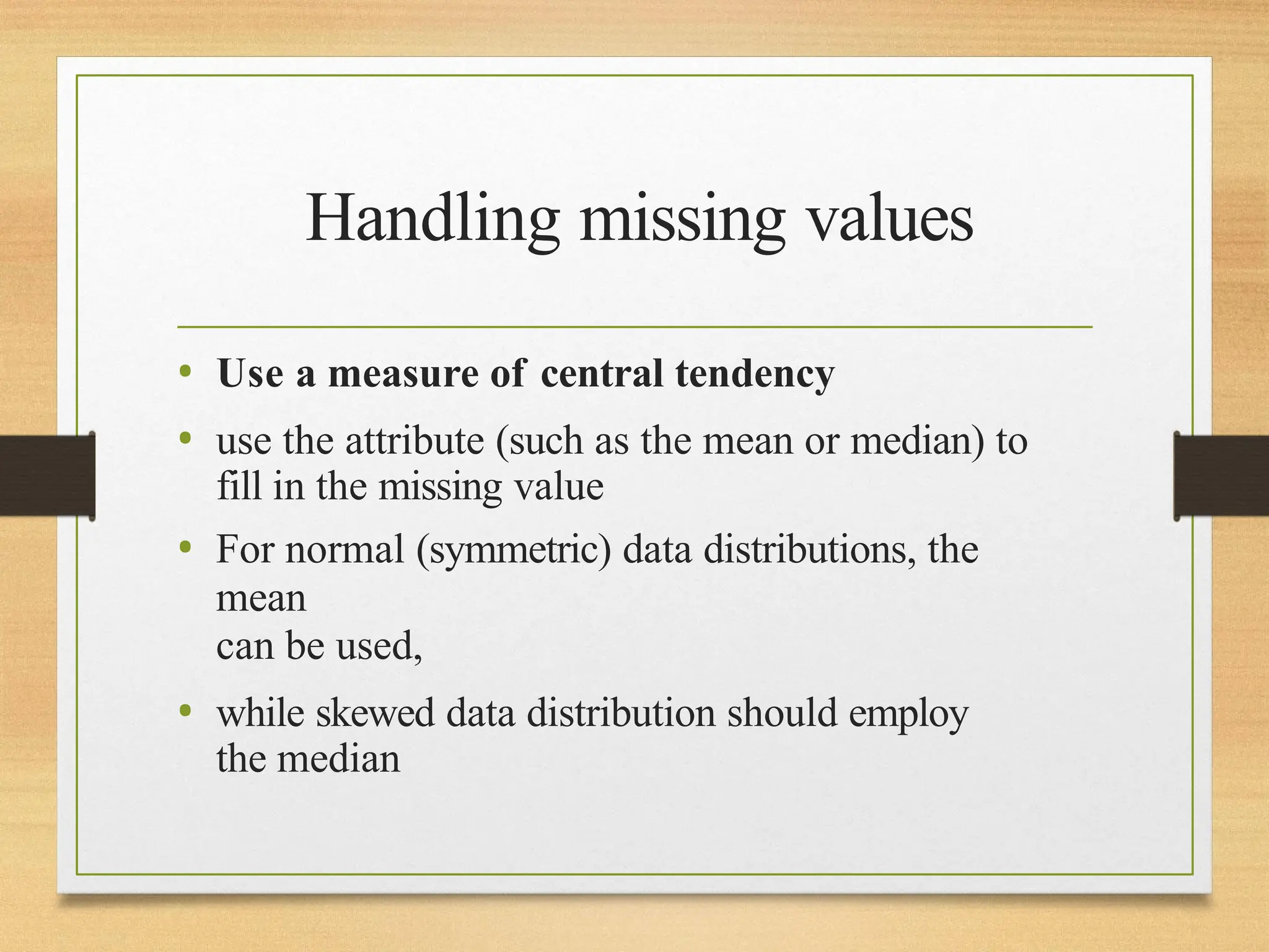 Handling missing values
• Use a measure of central tendency
• use the attribute (such as the mean or median) to
fill in the missing value
• For normal (symmetric) data distributions, the
mean
can be used,
• while skewed data distribution should employ
the median
 