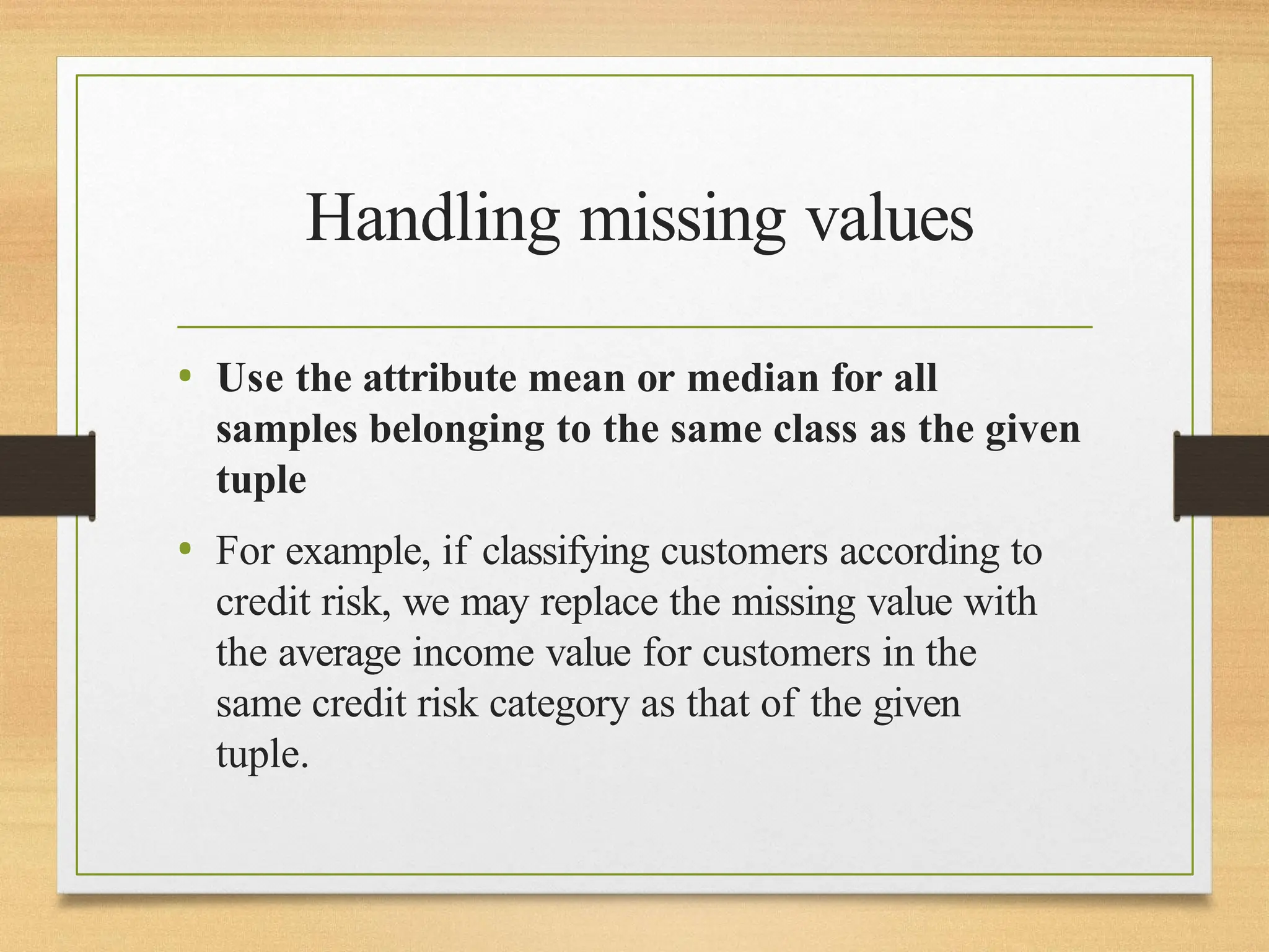 Handling missing values
• Use the attribute mean or median for all
samples belonging to the same class as the given
tuple
• For example, if classifying customers according to
credit risk, we may replace the missing value with
the average income value for customers in the
same credit risk category as that of the given
tuple.
 