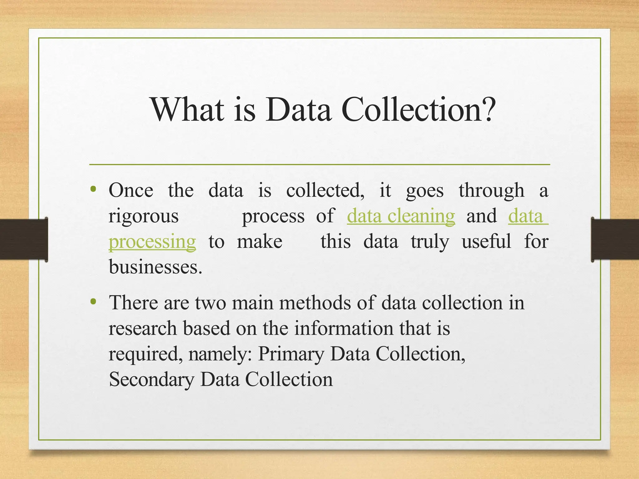 What is Data Collection?
• Once the data is collected, it goes through a
rigorous process of data cleaning and data
processing to make this data truly useful for
businesses.
• There are two main methods of data collection in
research based on the information that is
required, namely: Primary Data Collection,
Secondary Data Collection
 