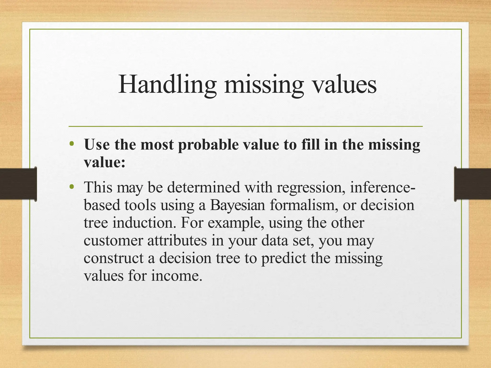 Handling missing values
• Use the most probable value to fill in the missing
value:
• This may be determined with regression, inference-
based tools using a Bayesian formalism, or decision
tree induction. For example, using the other
customer attributes in your data set, you may
construct a decision tree to predict the missing
values for income.
 