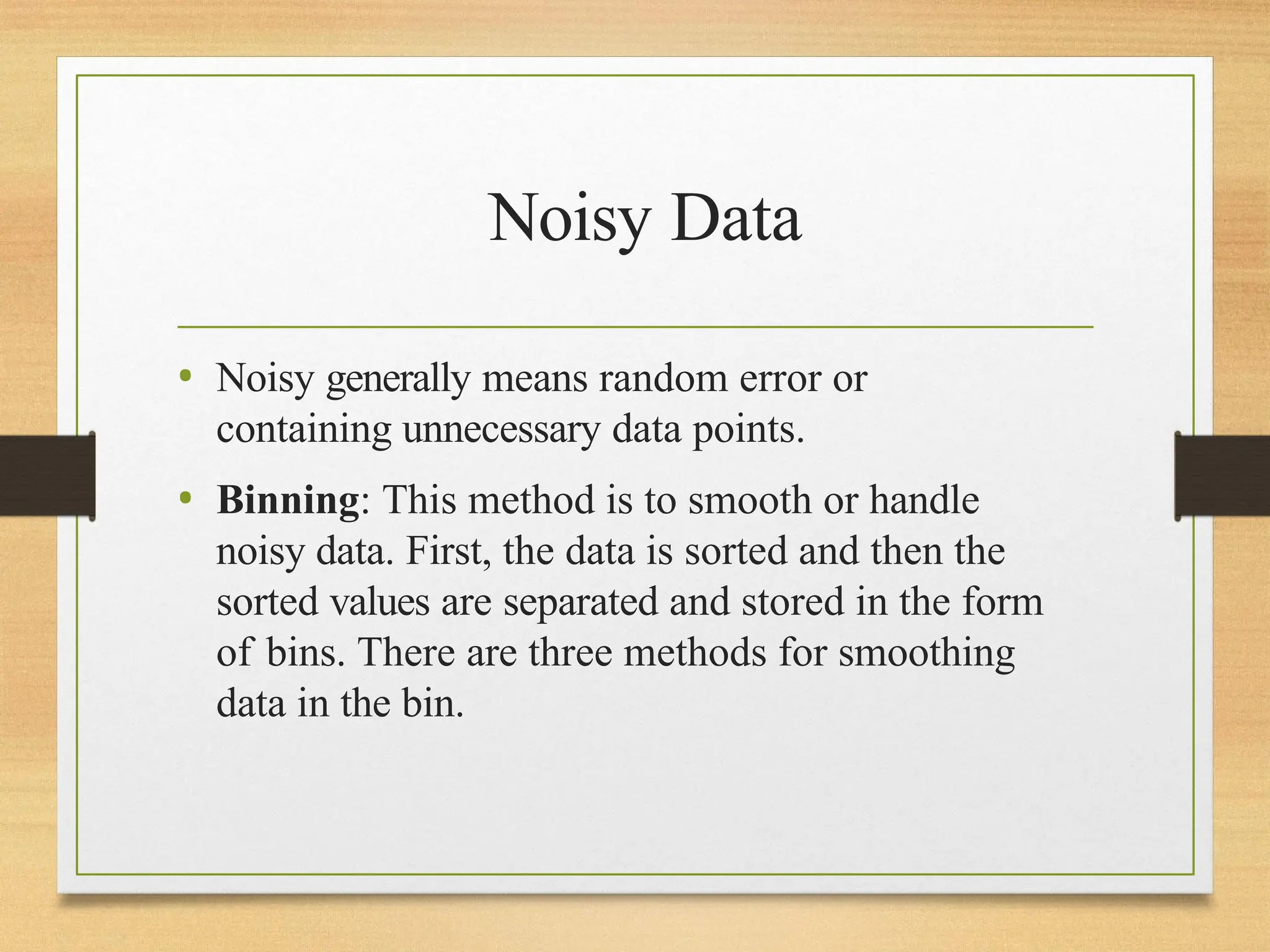 Noisy Data
• Noisy generally means random error or
containing unnecessary data points.
• Binning: This method is to smooth or handle
noisy data. First, the data is sorted and then the
sorted values are separated and stored in the form
of bins. There are three methods for smoothing
data in the bin.
 