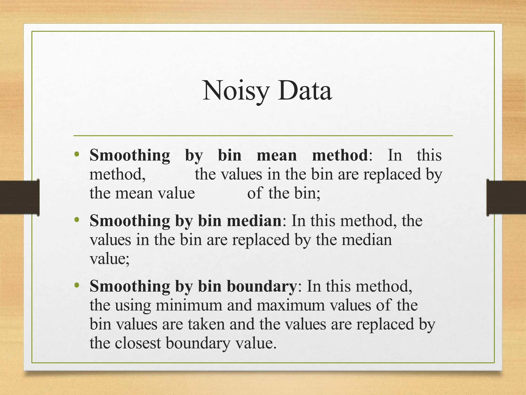 Noisy Data
• Smoothing by bin mean method: In this
method, the values in the bin are replaced by
the mean value of the bin;
• Smoothing by bin median: In this method, the
values in the bin are replaced by the median
value;
• Smoothing by bin boundary: In this method,
the using minimum and maximum values of the
bin values are taken and the values are replaced by
the closest boundary value.
 