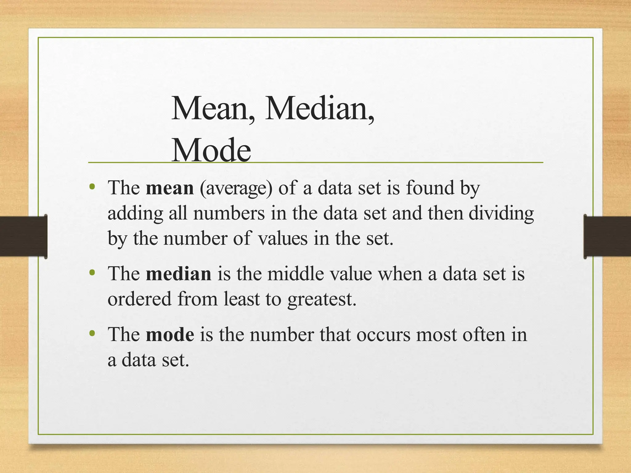 Mean, Median,
Mode
• The mean (average) of a data set is found by
adding all numbers in the data set and then dividing
by the number of values in the set.
• The median is the middle value when a data set is
ordered from least to greatest.
• The mode is the number that occurs most often in
a data set.
 
