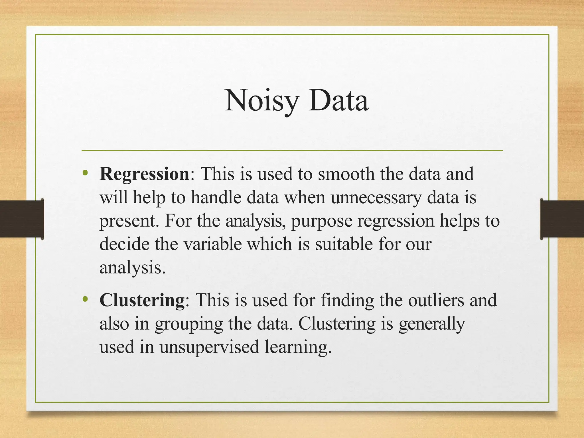 Noisy Data
• Regression: This is used to smooth the data and
will help to handle data when unnecessary data is
present. For the analysis, purpose regression helps to
decide the variable which is suitable for our
analysis.
• Clustering: This is used for finding the outliers and
also in grouping the data. Clustering is generally
used in unsupervised learning.
 