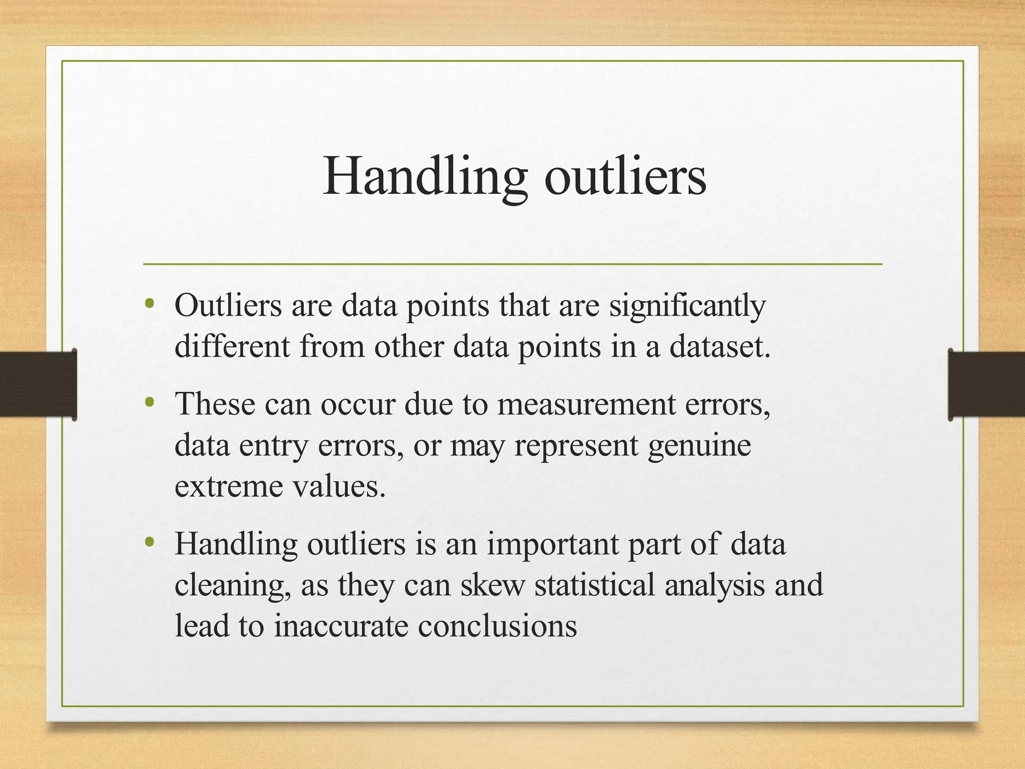 Handling outliers
• Outliers are data points that are significantly
different from other data points in a dataset.
• These can occur due to measurement errors,
data entry errors, or may represent genuine
extreme values.
• Handling outliers is an important part of data
cleaning, as they can skew statistical analysis and
lead to inaccurate conclusions
 