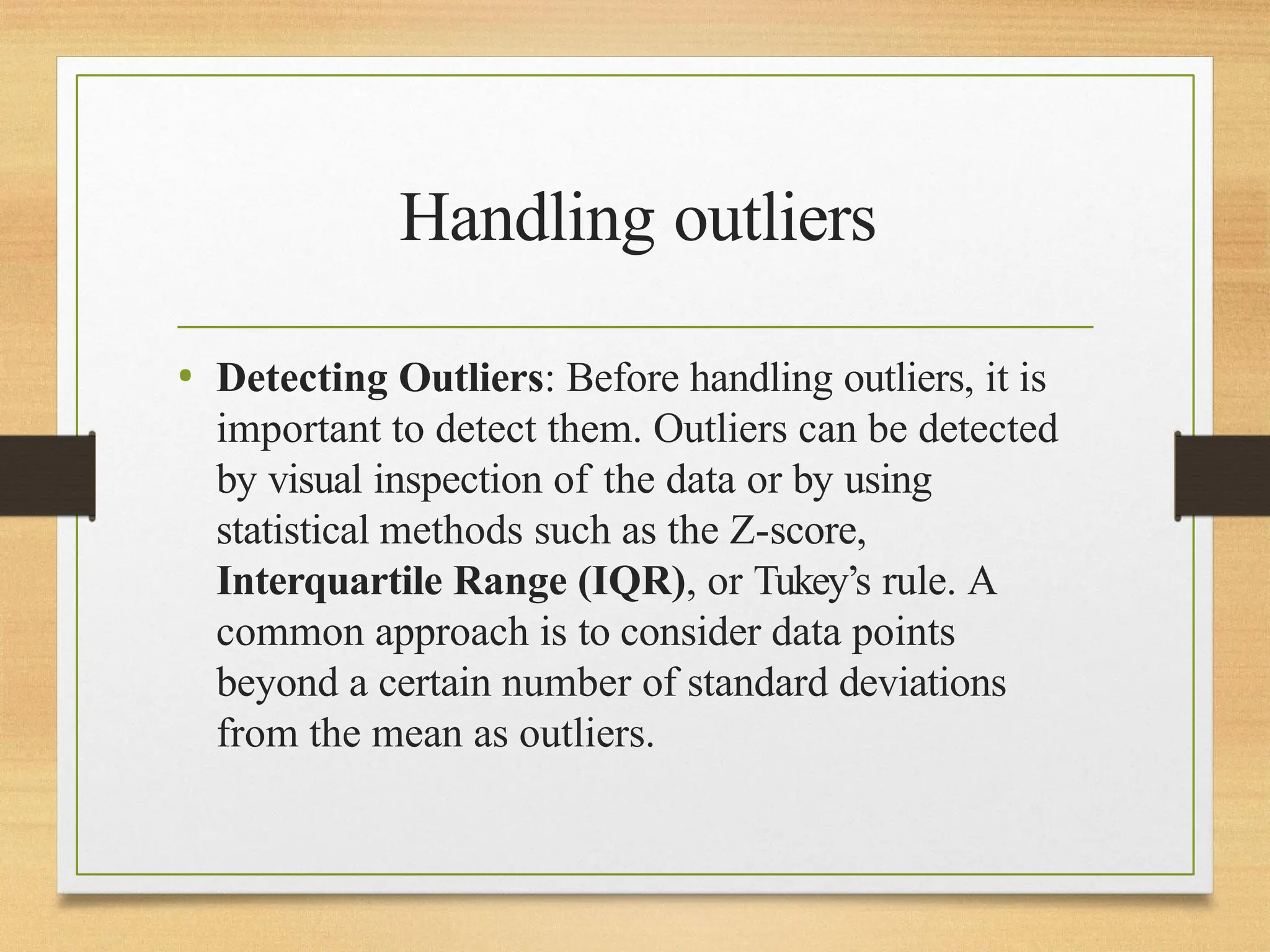 Handling outliers
• Detecting Outliers: Before handling outliers, it is
important to detect them. Outliers can be detected
by visual inspection of the data or by using
statistical methods such as the Z-score,
Interquartile Range (IQR), or Tukey’s rule. A
common approach is to consider data points
beyond a certain number of standard deviations
from the mean as outliers.
 