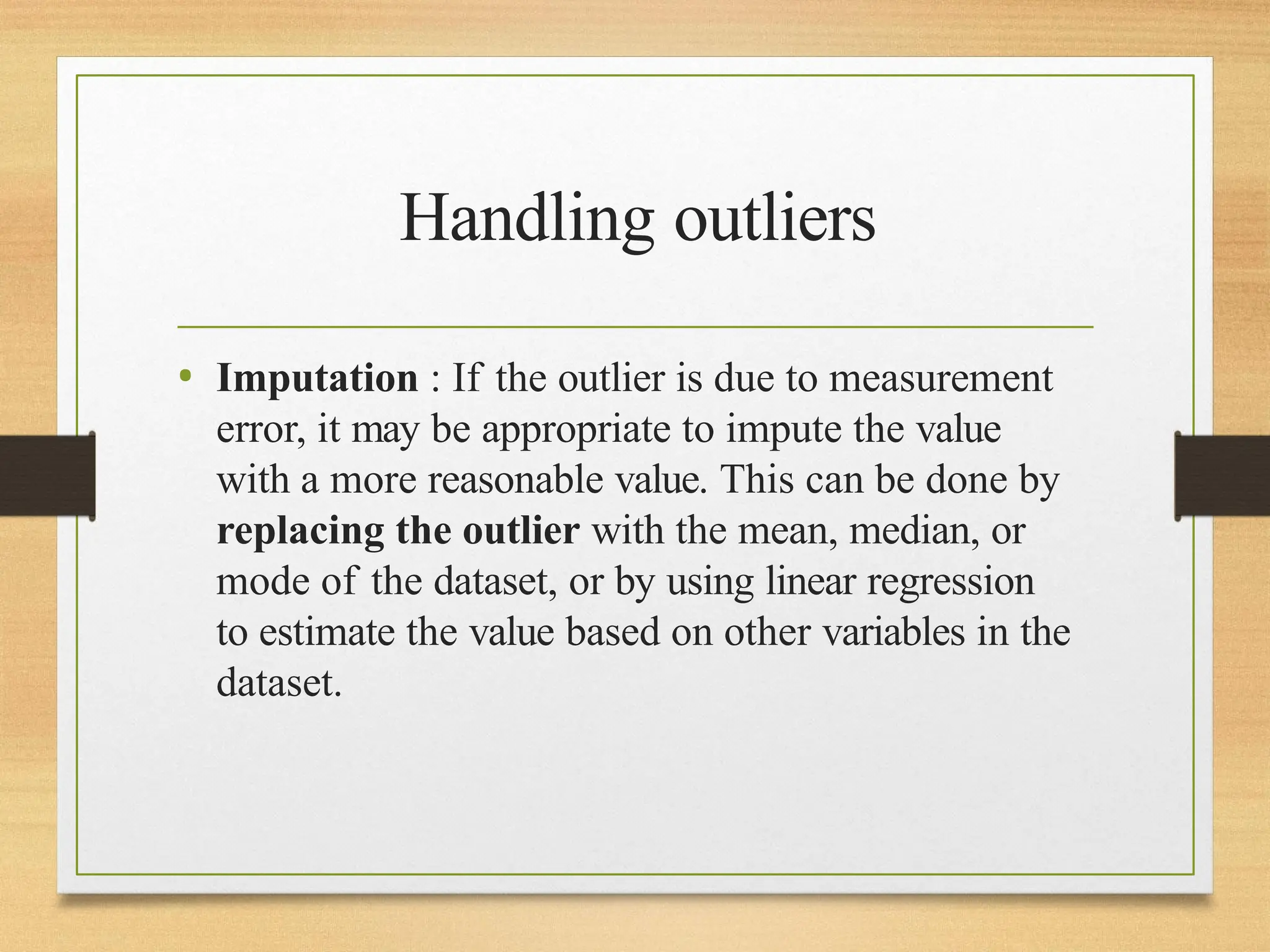 Handling outliers
• Imputation : If the outlier is due to measurement
error, it may be appropriate to impute the value
with a more reasonable value. This can be done by
replacing the outlier with the mean, median, or
mode of the dataset, or by using linear regression
to estimate the value based on other variables in the
dataset.
 