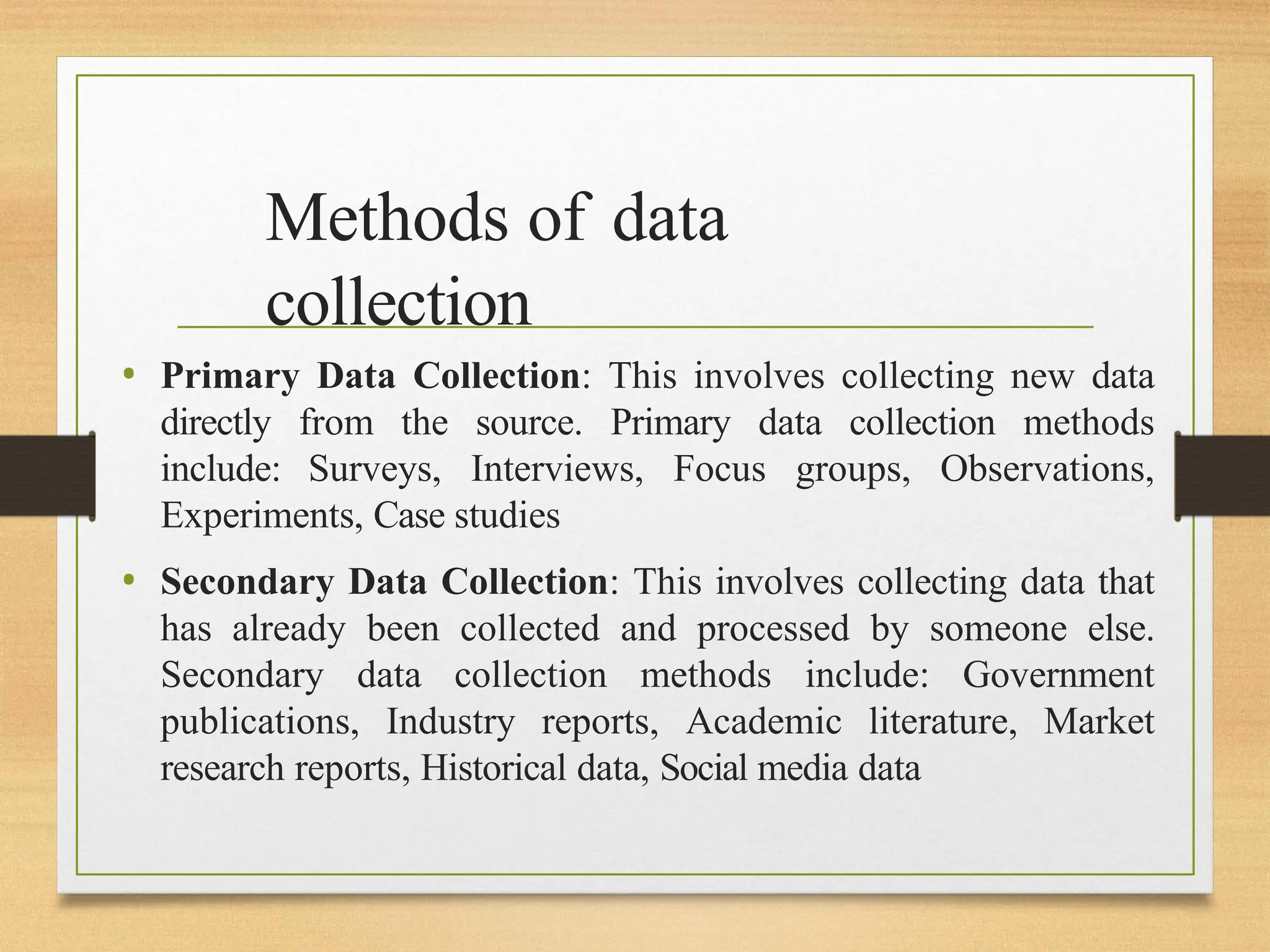 Methods of data
collection
• Primary Data Collection: This involves collecting new data
directly from the source. Primary data collection methods
include: Surveys, Interviews, Focus groups, Observations,
Experiments, Case studies
• Secondary Data Collection: This involves collecting data that
has already been collected and processed by someone else.
Secondary data collection methods include: Government
publications, Industry reports, Academic literature, Market
research reports, Historical data, Social media data
 