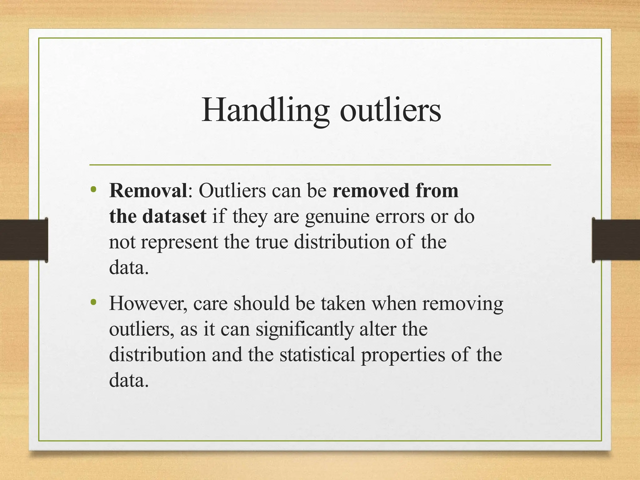 Handling outliers
• Removal: Outliers can be removed from
the dataset if they are genuine errors or do
not represent the true distribution of the
data.
• However, care should be taken when removing
outliers, as it can significantly alter the
distribution and the statistical properties of the
data.
 