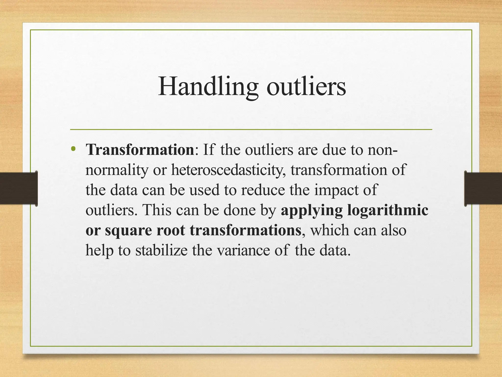 Handling outliers
• Transformation: If the outliers are due to non-
normality or heteroscedasticity, transformation of
the data can be used to reduce the impact of
outliers. This can be done by applying logarithmic
or square root transformations, which can also
help to stabilize the variance of the data.
 