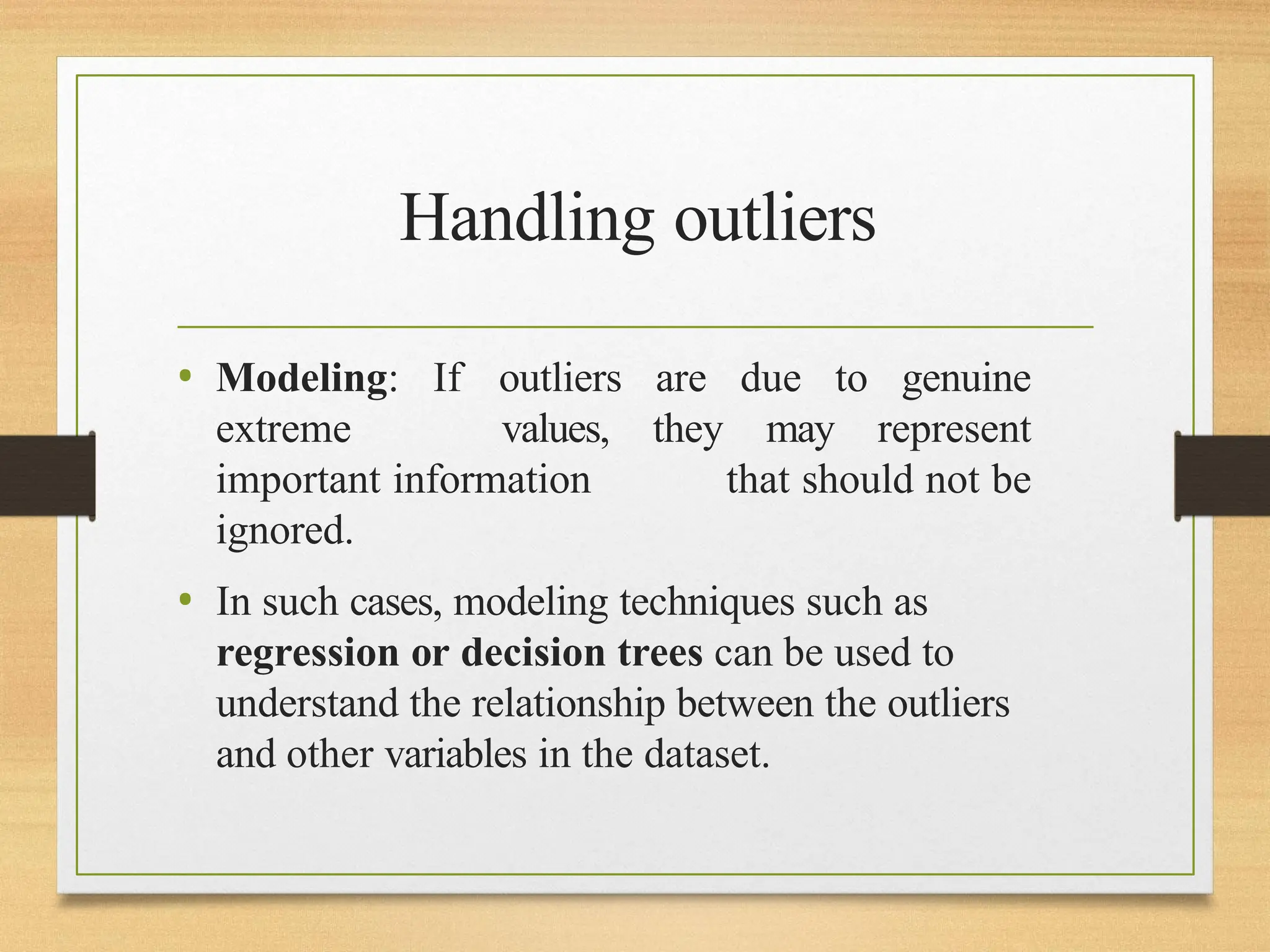 Handling outliers
• Modeling: If outliers are due to genuine
extreme values, they may represent
important information that should not be
ignored.
• In such cases, modeling techniques such as
regression or decision trees can be used to
understand the relationship between the outliers
and other variables in the dataset.
 
