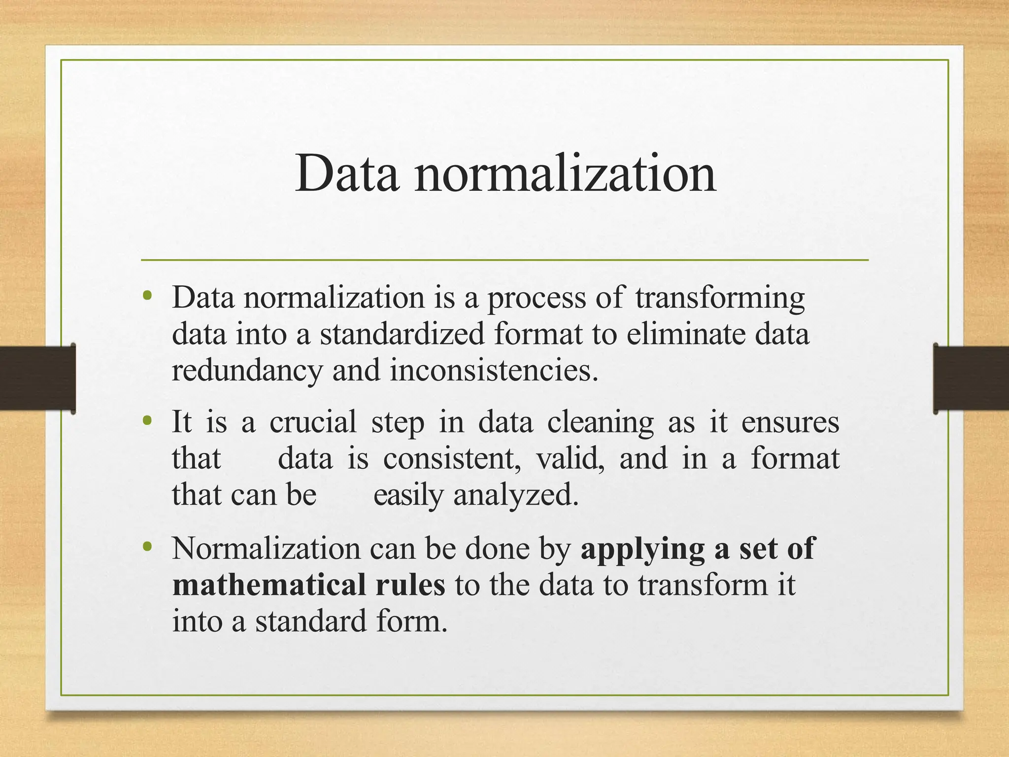 Data normalization
• Data normalization is a process of transforming
data into a standardized format to eliminate data
redundancy and inconsistencies.
• It is a crucial step in data cleaning as it ensures
that data is consistent, valid, and in a format
that can be easily analyzed.
• Normalization can be done by applying a set of
mathematical rules to the data to transform it
into a standard form.
 