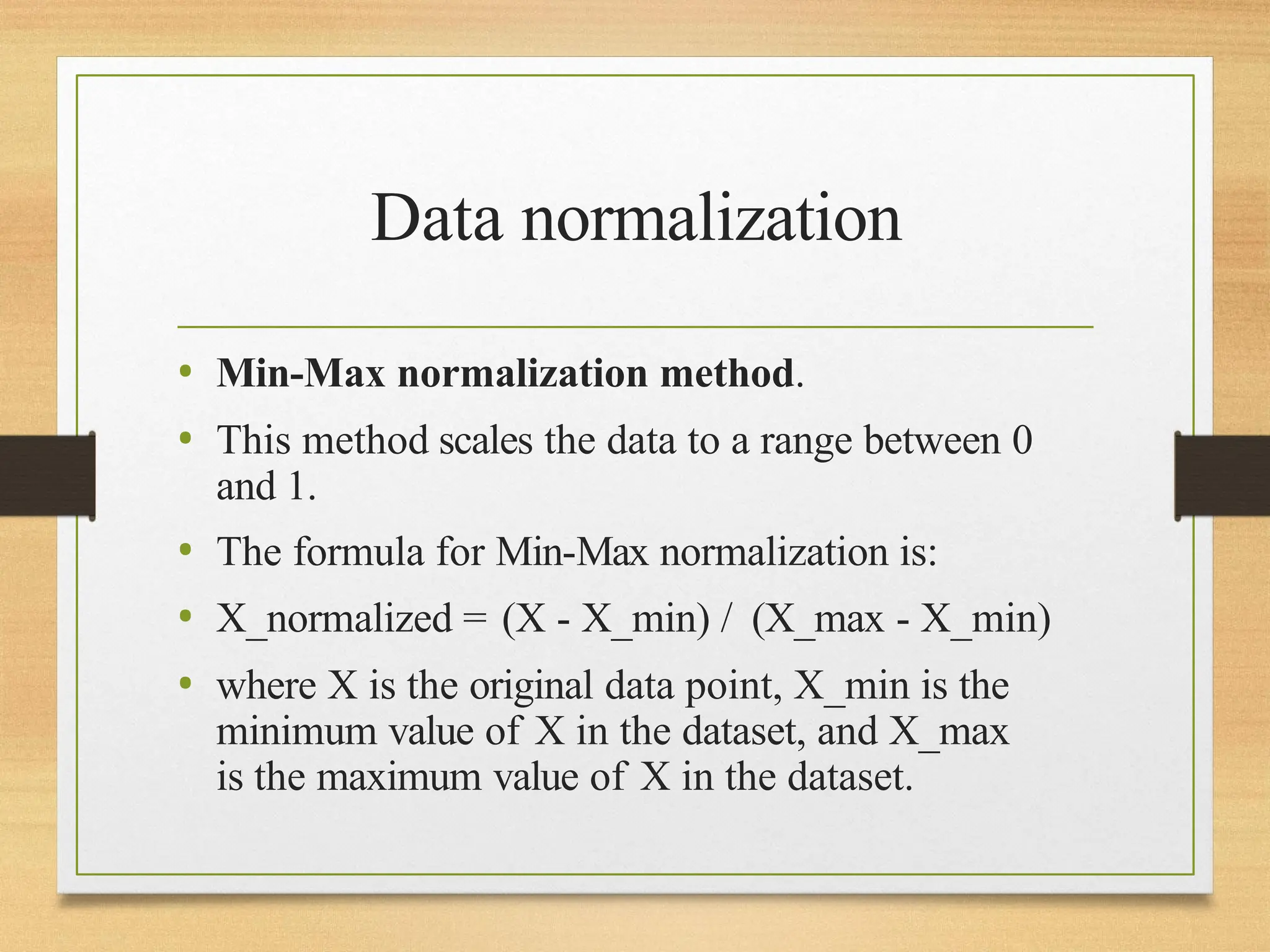 Data normalization
• Min-Max normalization method.
• This method scales the data to a range between 0
and 1.
• The formula for Min-Max normalization is:
• X_normalized = (X - X_min) / (X_max - X_min)
• where X is the original data point, X_min is the
minimum value of X in the dataset, and X_max
is the maximum value of X in the dataset.
 
