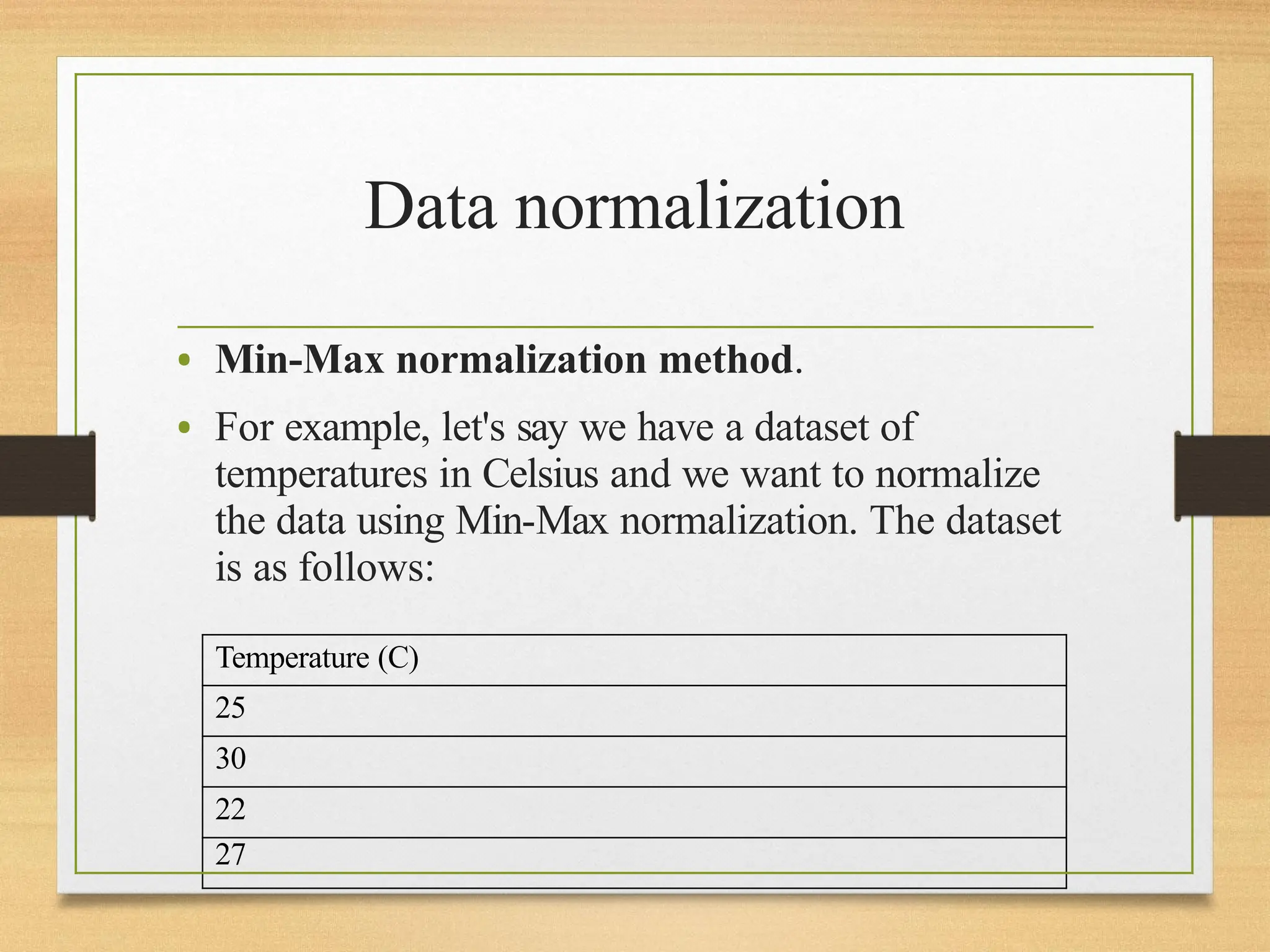 Data normalization
• Min-Max normalization method.
• For example, let's say we have a dataset of
temperatures in Celsius and we want to normalize
the data using Min-Max normalization. The dataset
is as follows:
Temperature (C)
25
30
22
27
 