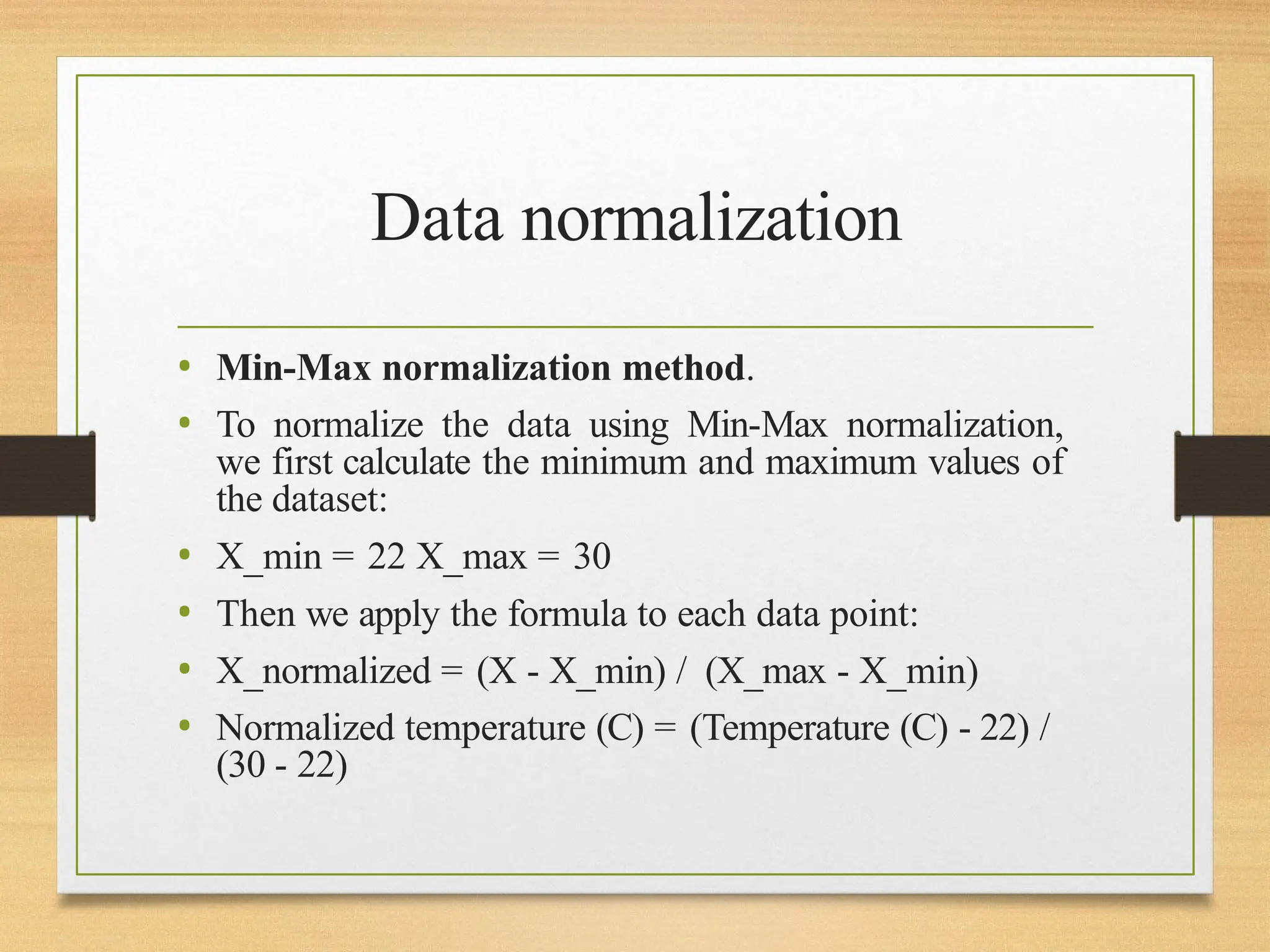 Data normalization
• Min-Max normalization method.
• To normalize the data using Min-Max normalization,
we first calculate the minimum and maximum values of
the dataset:
• X_min = 22 X_max = 30
• Then we apply the formula to each data point:
• X_normalized = (X - X_min) / (X_max - X_min)
• Normalized temperature (C) = (Temperature (C) - 22) /
(30 - 22)
 