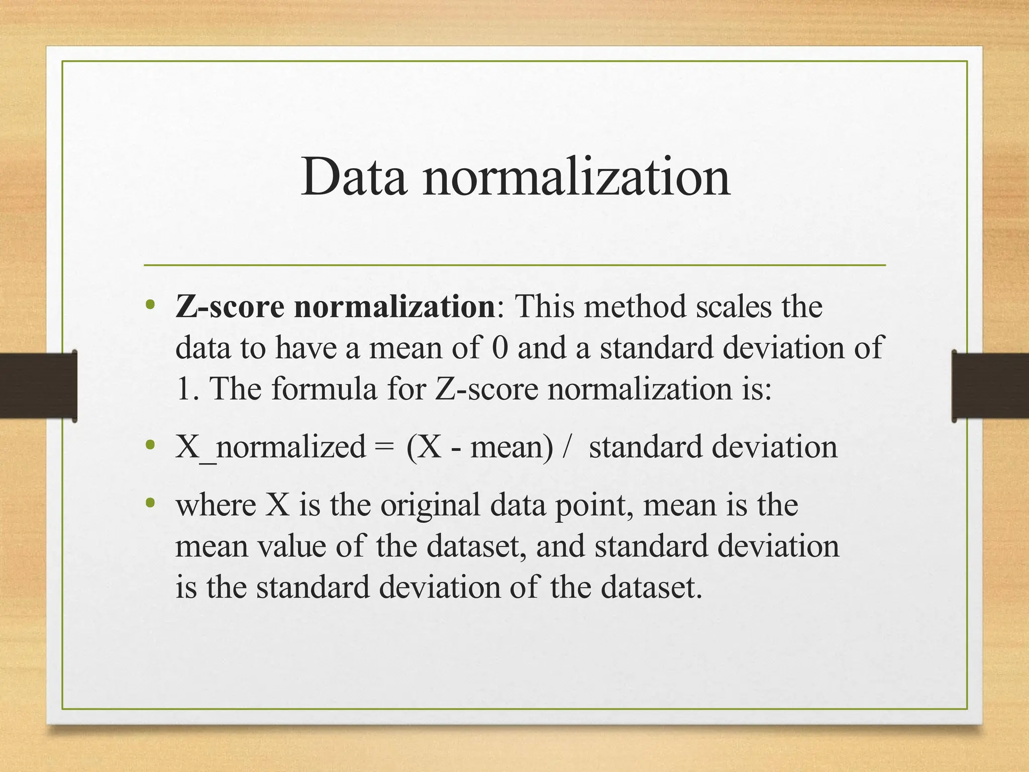 Data normalization
• Z-score normalization: This method scales the
data to have a mean of 0 and a standard deviation of
1. The formula for Z-score normalization is:
• X_normalized = (X - mean) / standard deviation
• where X is the original data point, mean is the
mean value of the dataset, and standard deviation
is the standard deviation of the dataset.
 