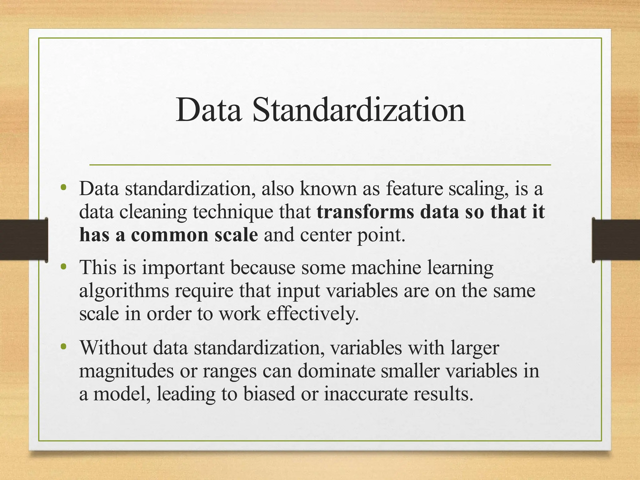 Data Standardization
• Data standardization, also known as feature scaling, is a
data cleaning technique that transforms data so that it
has a common scale and center point.
• This is important because some machine learning
algorithms require that input variables are on the same
scale in order to work effectively.
• Without data standardization, variables with larger
magnitudes or ranges can dominate smaller variables in
a model, leading to biased or inaccurate results.
 