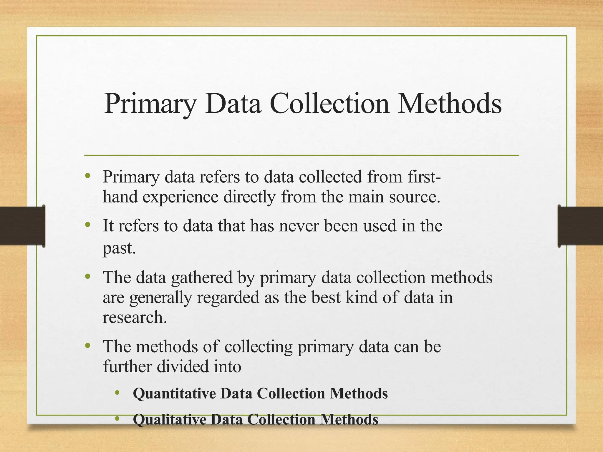 Primary Data Collection Methods
• Primary data refers to data collected from first-
hand experience directly from the main source.
• It refers to data that has never been used in the
past.
• The data gathered by primary data collection methods
are generally regarded as the best kind of data in
research.
• The methods of collecting primary data can be
further divided into
• Quantitative Data Collection Methods
• Qualitative Data Collection Methods
 