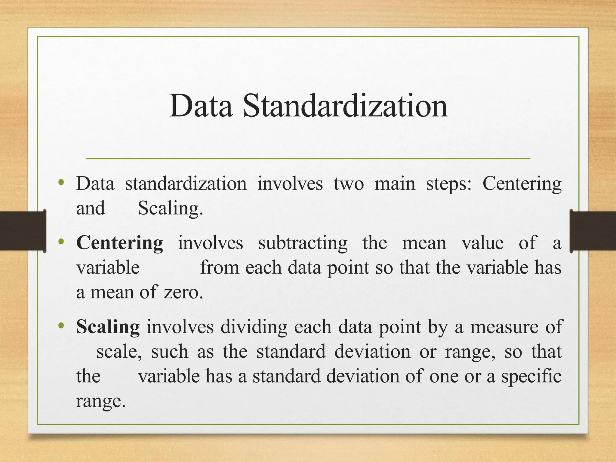 Data Standardization
• Data standardization involves two main steps: Centering
and Scaling.
• Centering involves subtracting the mean value of a
variable from each data point so that the variable has
a mean of zero.
• Scaling involves dividing each data point by a measure of
scale, such as the standard deviation or range, so that
the variable has a standard deviation of one or a specific
range.
 