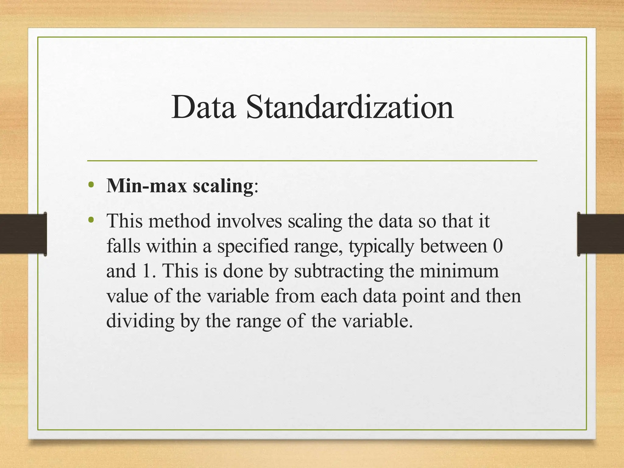 Data Standardization
• Min-max scaling:
• This method involves scaling the data so that it
falls within a specified range, typically between 0
and 1. This is done by subtracting the minimum
value of the variable from each data point and then
dividing by the range of the variable.
 