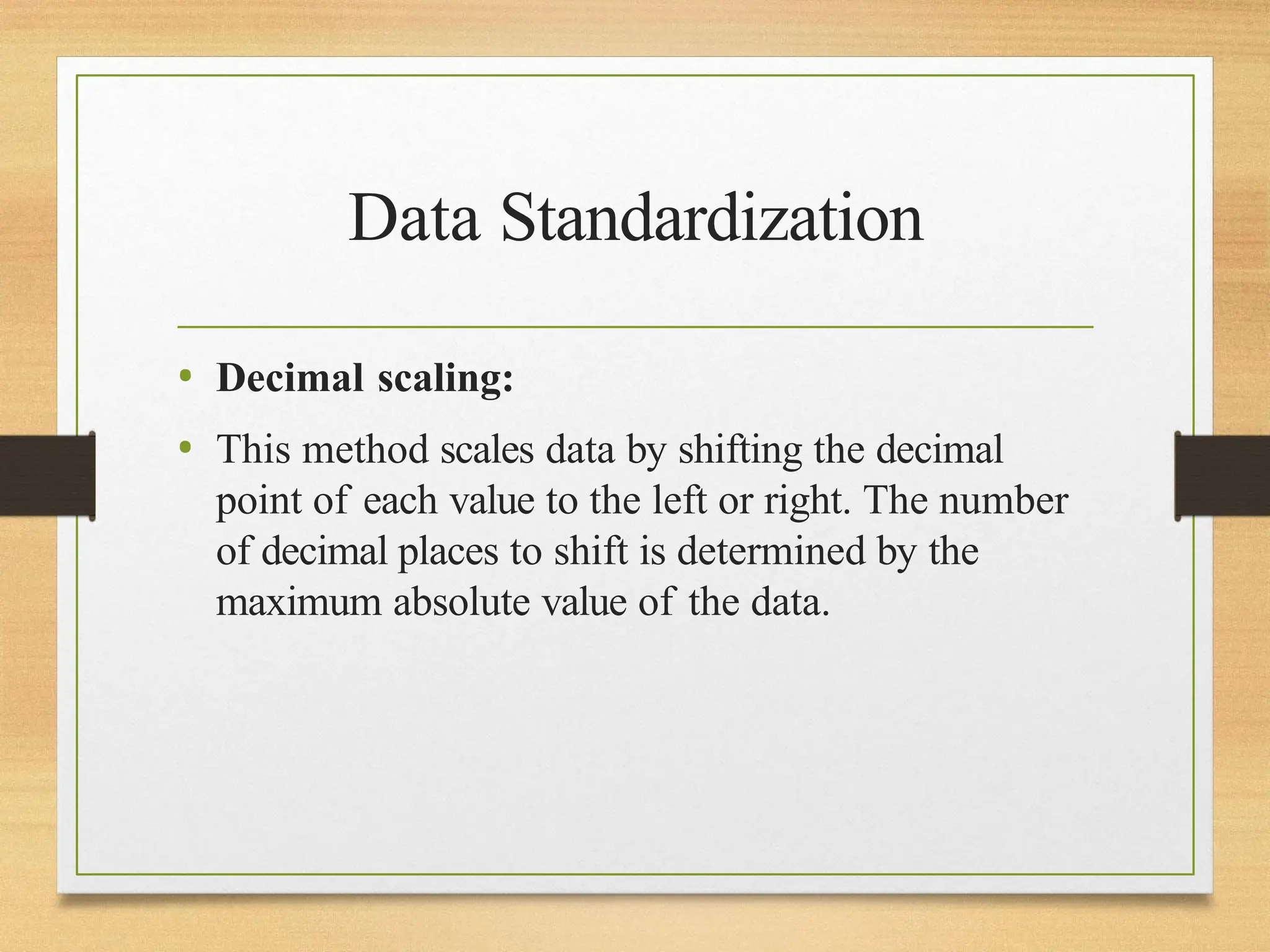 Data Standardization
• Decimal scaling:
• This method scales data by shifting the decimal
point of each value to the left or right. The number
of decimal places to shift is determined by the
maximum absolute value of the data.
 