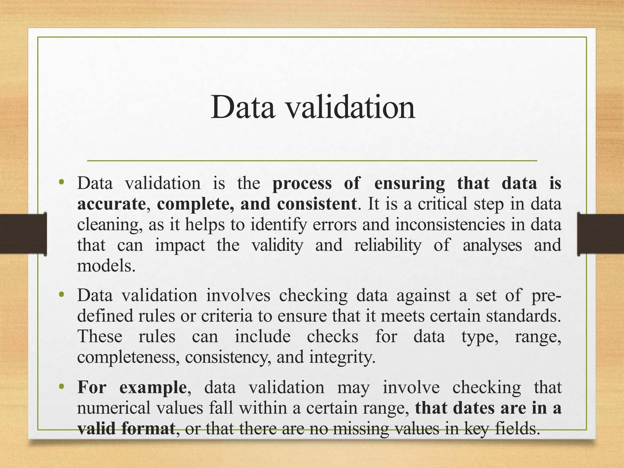 Data validation
• Data validation is the process of ensuring that data is
accurate, complete, and consistent. It is a critical step in data
cleaning, as it helps to identify errors and inconsistencies in data
that can impact the validity and reliability of analyses and
models.
• Data validation involves checking data against a set of pre-
defined rules or criteria to ensure that it meets certain standards.
These rules can include checks for data type, range,
completeness, consistency, and integrity.
• For example, data validation may involve checking that
numerical values fall within a certain range, that dates are in a
valid format, or that there are no missing values in key fields.
 
