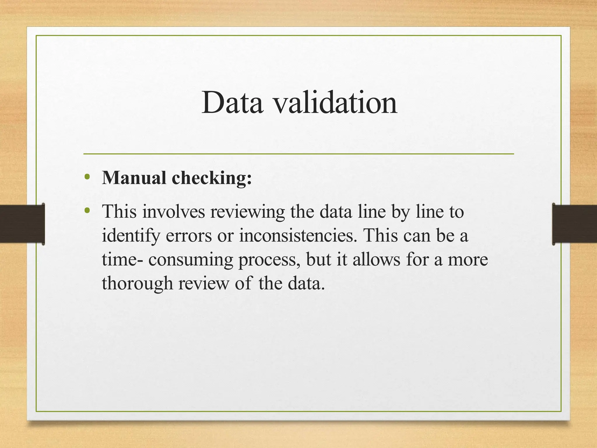 Data validation
• Manual checking:
• This involves reviewing the data line by line to
identify errors or inconsistencies. This can be a
time- consuming process, but it allows for a more
thorough review of the data.
 