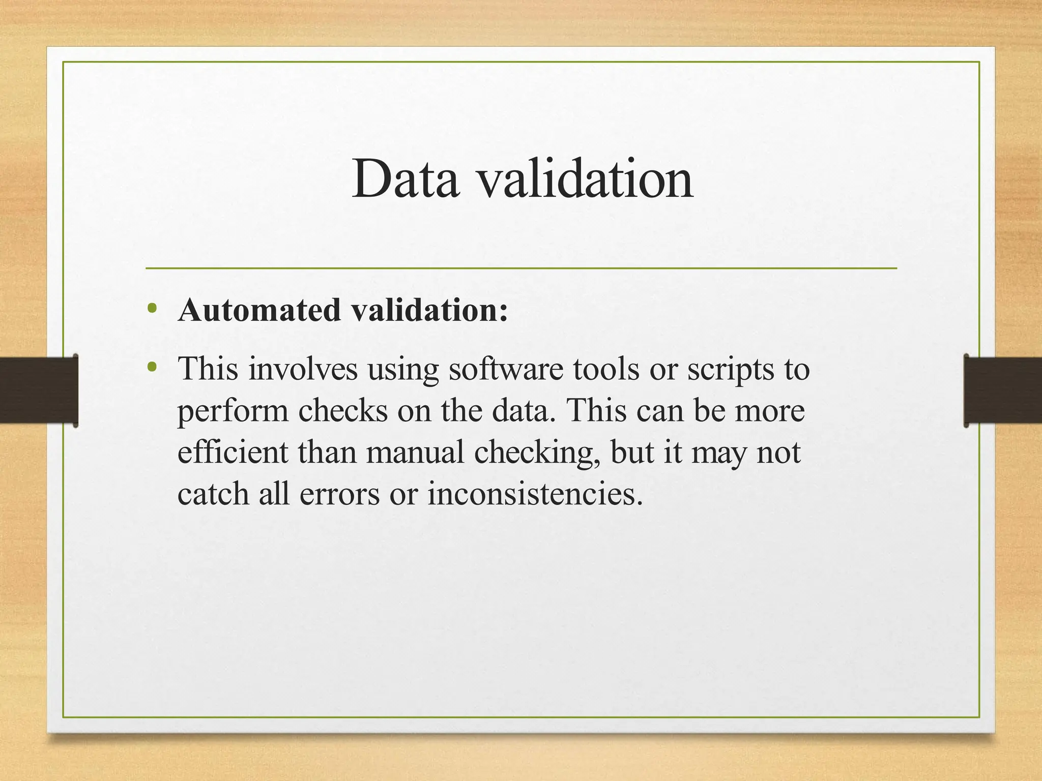 Data validation
• Automated validation:
• This involves using software tools or scripts to
perform checks on the data. This can be more
efficient than manual checking, but it may not
catch all errors or inconsistencies.
 