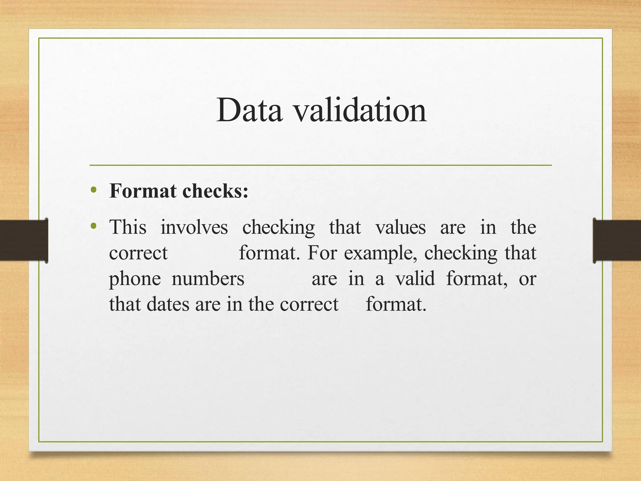 Data validation
• Format checks:
• This involves checking that values are in the
correct format. For example, checking that
phone numbers are in a valid format, or
that dates are in the correct format.
 