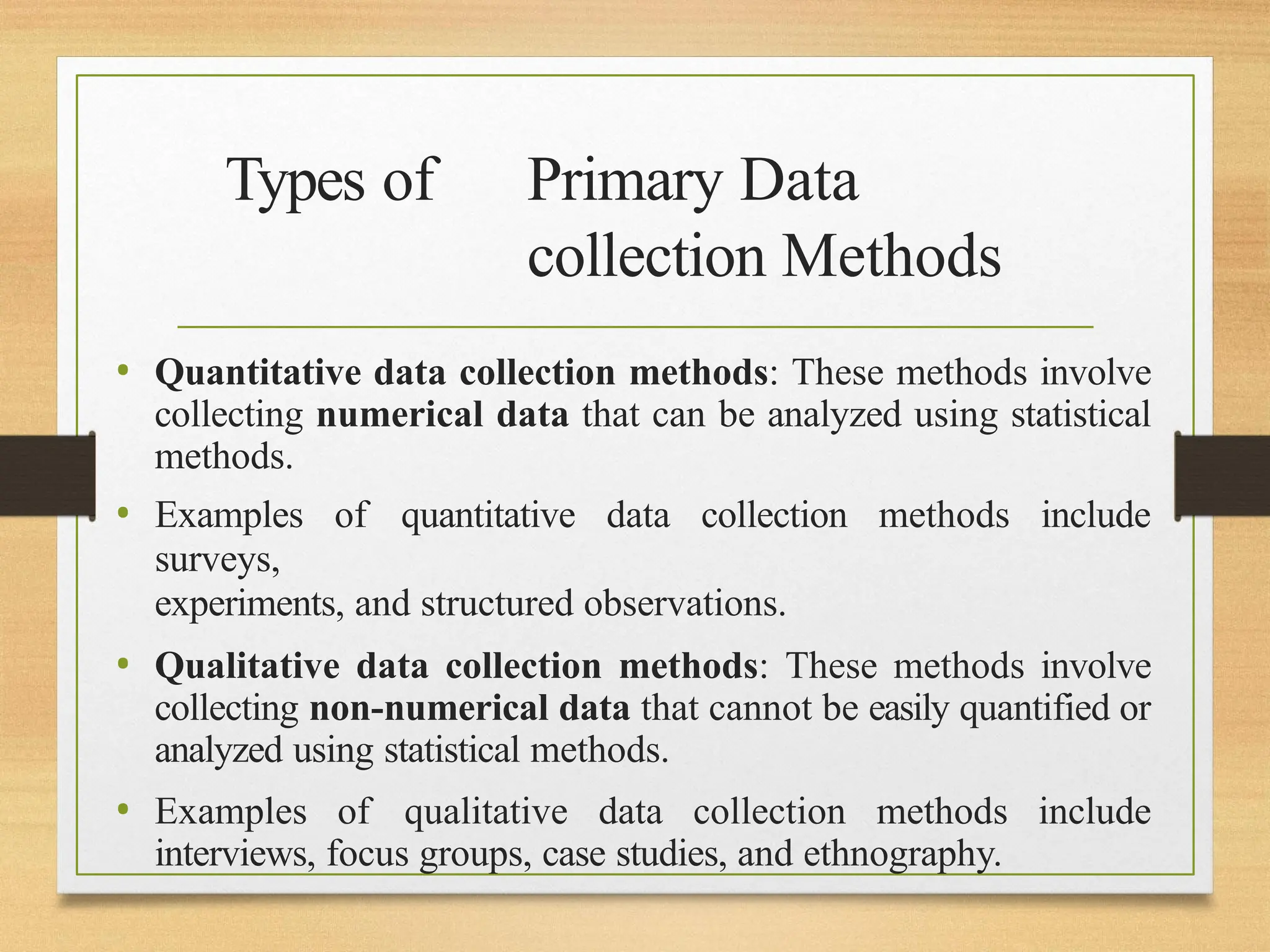 Types of Primary Data
collection Methods
• Quantitative data collection methods: These methods involve
collecting numerical data that can be analyzed using statistical
methods.
• Examples of quantitative data collection methods include
surveys,
experiments, and structured observations.
• Qualitative data collection methods: These methods involve
collecting non-numerical data that cannot be easily quantified or
analyzed using statistical methods.
• Examples of qualitative data collection methods include
interviews, focus groups, case studies, and ethnography.
 