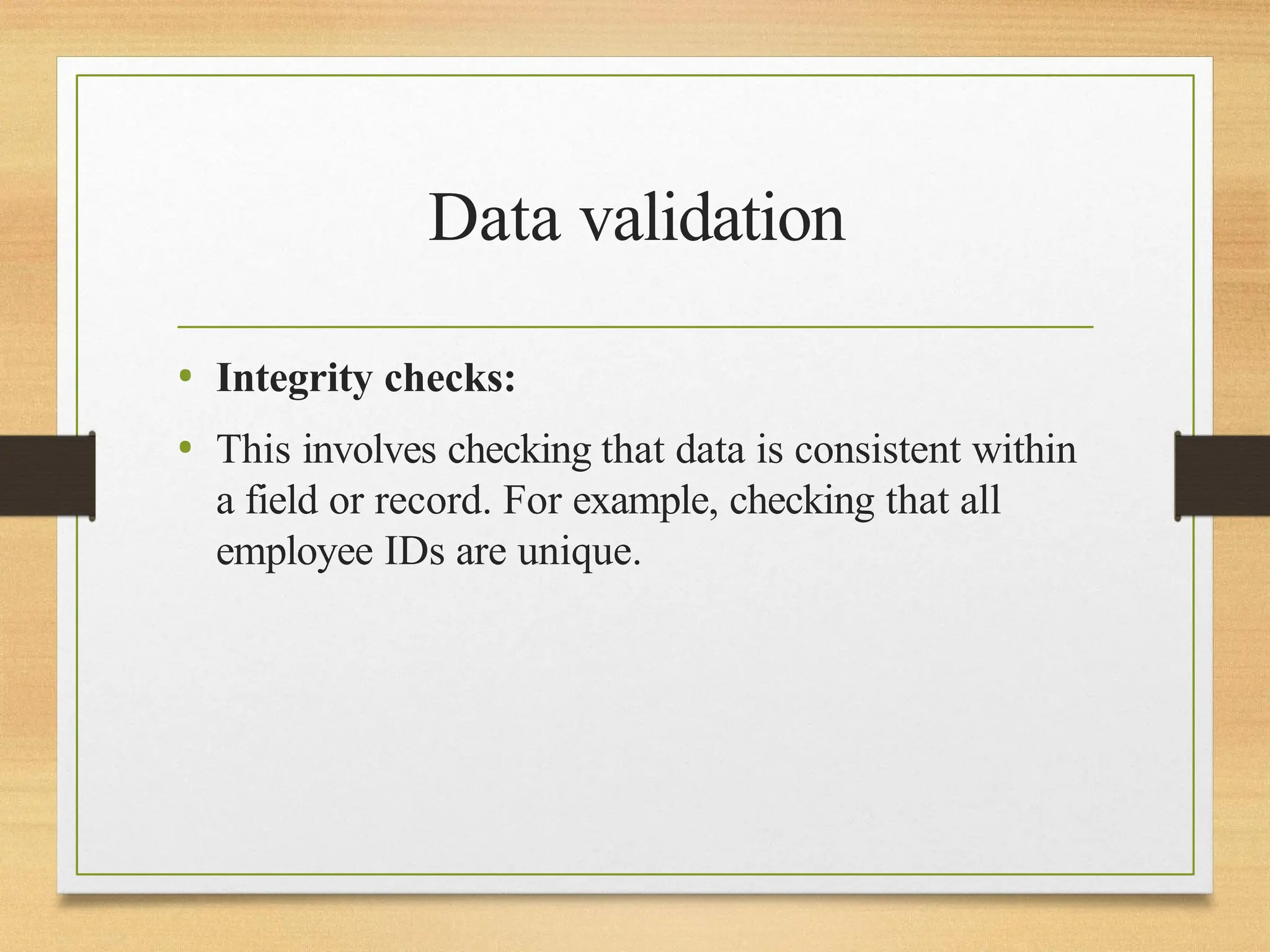 Data validation
• Integrity checks:
• This involves checking that data is consistent within
a field or record. For example, checking that all
employee IDs are unique.
 