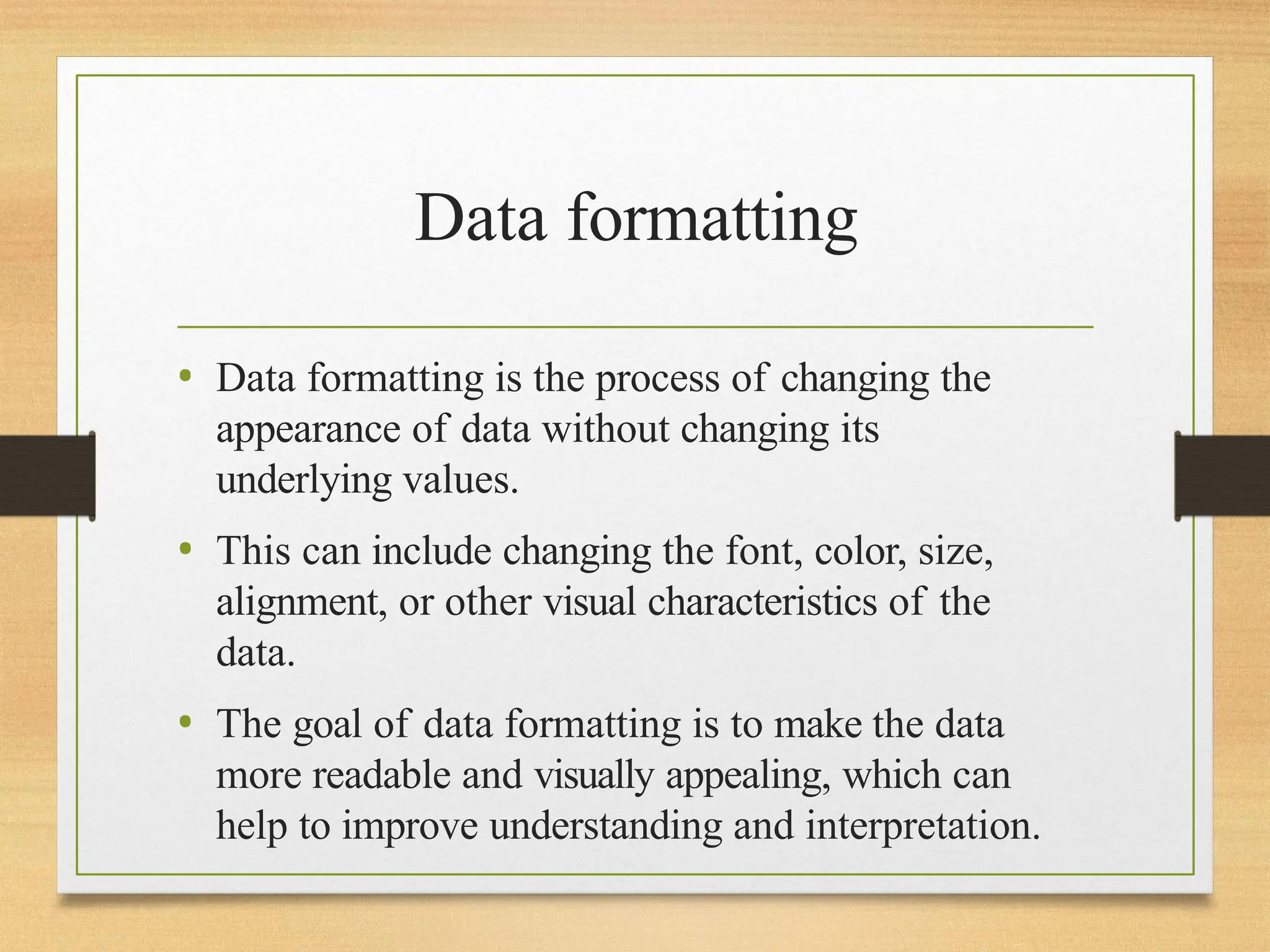 Data formatting
• Data formatting is the process of changing the
appearance of data without changing its
underlying values.
• This can include changing the font, color, size,
alignment, or other visual characteristics of the
data.
• The goal of data formatting is to make the data
more readable and visually appealing, which can
help to improve understanding and interpretation.
 