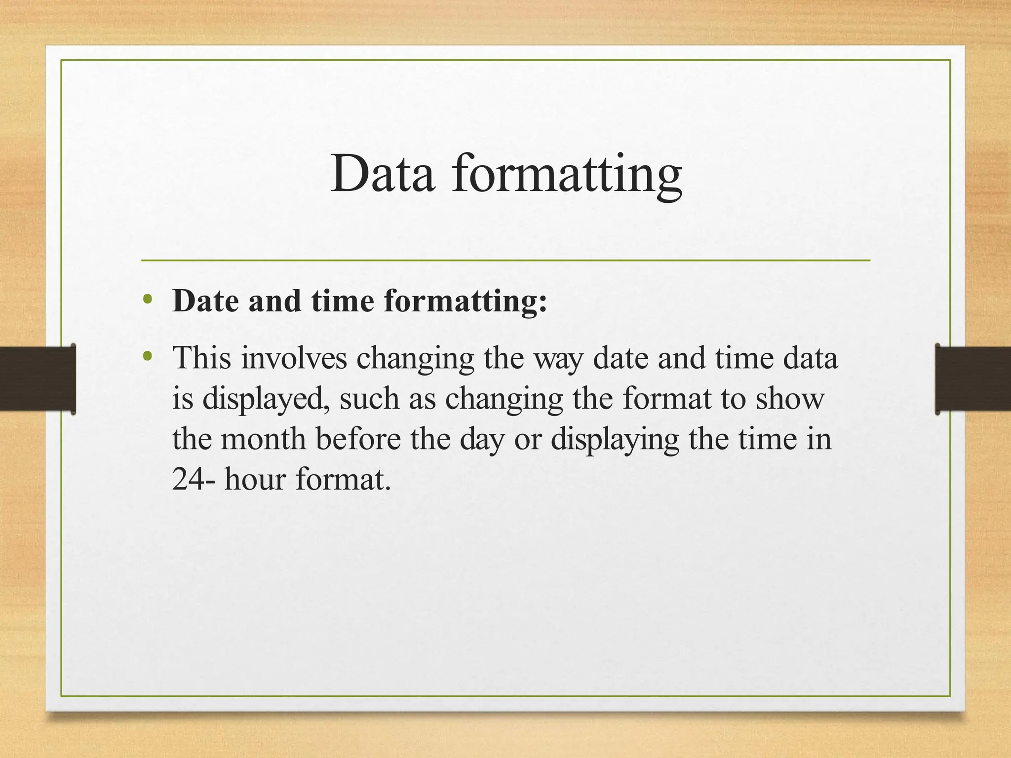 Data formatting
• Date and time formatting:
• This involves changing the way date and time data
is displayed, such as changing the format to show
the month before the day or displaying the time in
24- hour format.
 