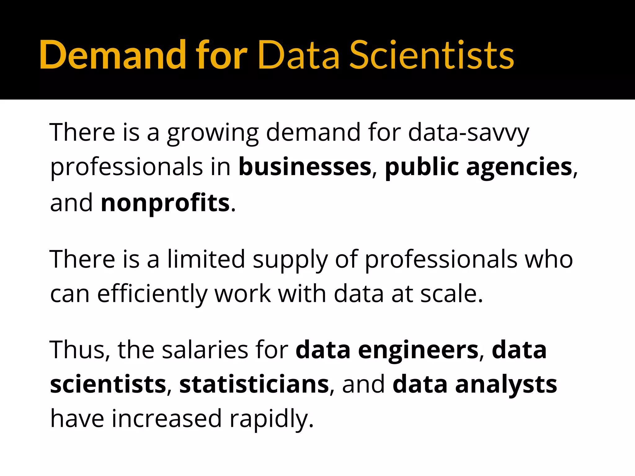 Demand for Data Scientists
There is a growing demand for data-savvy
professionals in businesses, public agencies,
and nonprofits.
There is a limited supply of professionals who
can efficiently work with data at scale.
Thus, the salaries for data engineers, data
scientists, statisticians, and data analysts
have increased rapidly.
 