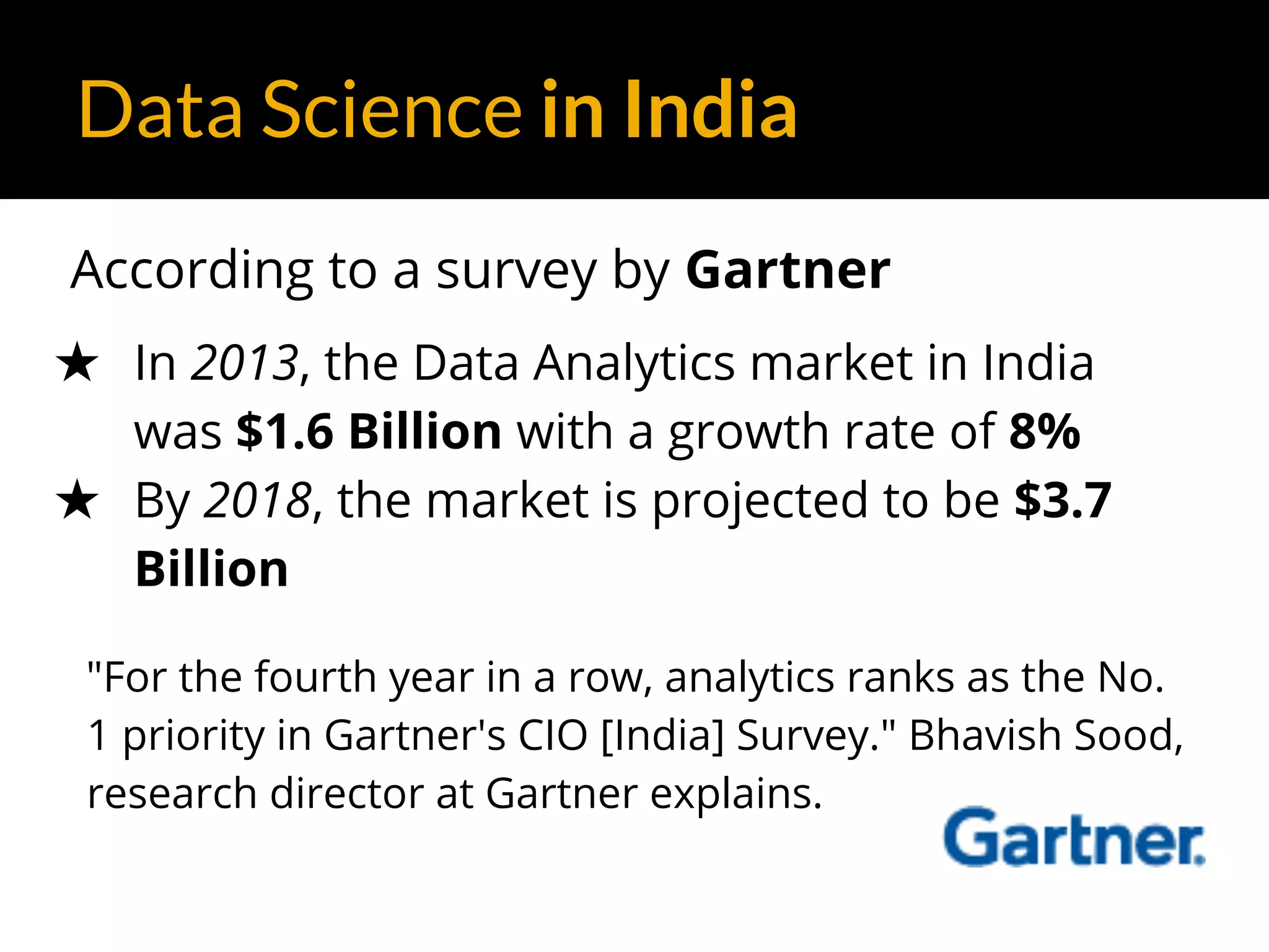 Data Science in India
According to a survey by Gartner
★ In 2013, the Data Analytics market in India
was $1.6 Billion with a growth rate of 8%
★ By 2018, the market is projected to be $3.7
Billion
"For the fourth year in a row, analytics ranks as the No.
1 priority in Gartner's CIO [India] Survey." Bhavish Sood,
research director at Gartner explains.
 