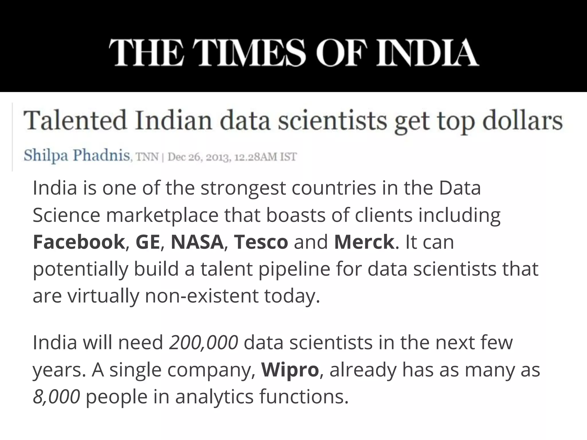 India is one of the strongest countries in the Data
Science marketplace that boasts of clients including
Facebook, GE, NASA, Tesco and Merck. It can
potentially build a talent pipeline for data scientists that
are virtually non-existent today.
India will need 200,000 data scientists in the next few
years. A single company, Wipro, already has as many as
8,000 people in analytics functions.
 