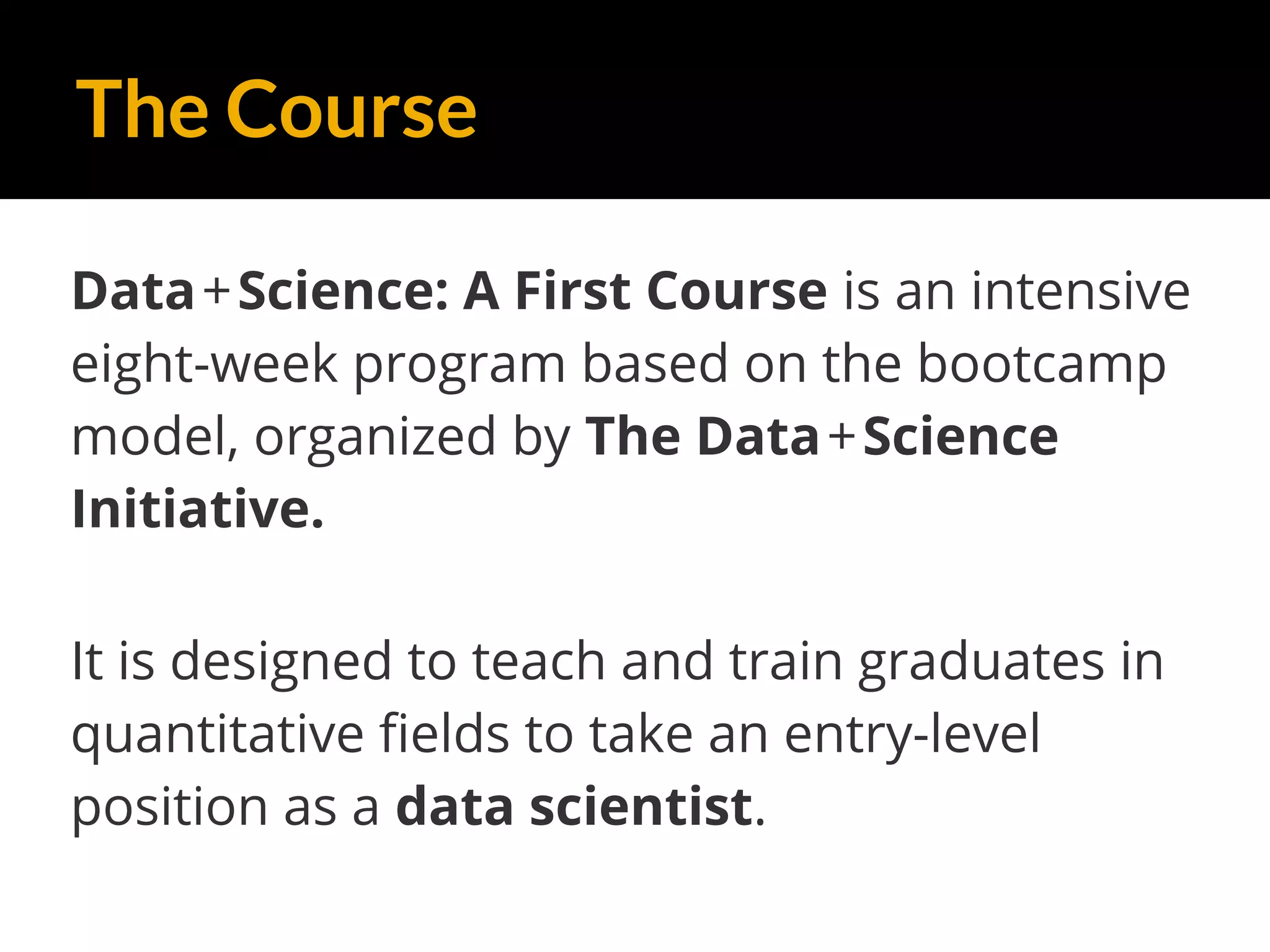 The Course
Data+Science: A First Course is an intensive
eight-week program based on the bootcamp
model, organized by The Data+Science
Initiative.
It is designed to teach and train graduates in
quantitative fields to take an entry-level
position as a data scientist.
 
