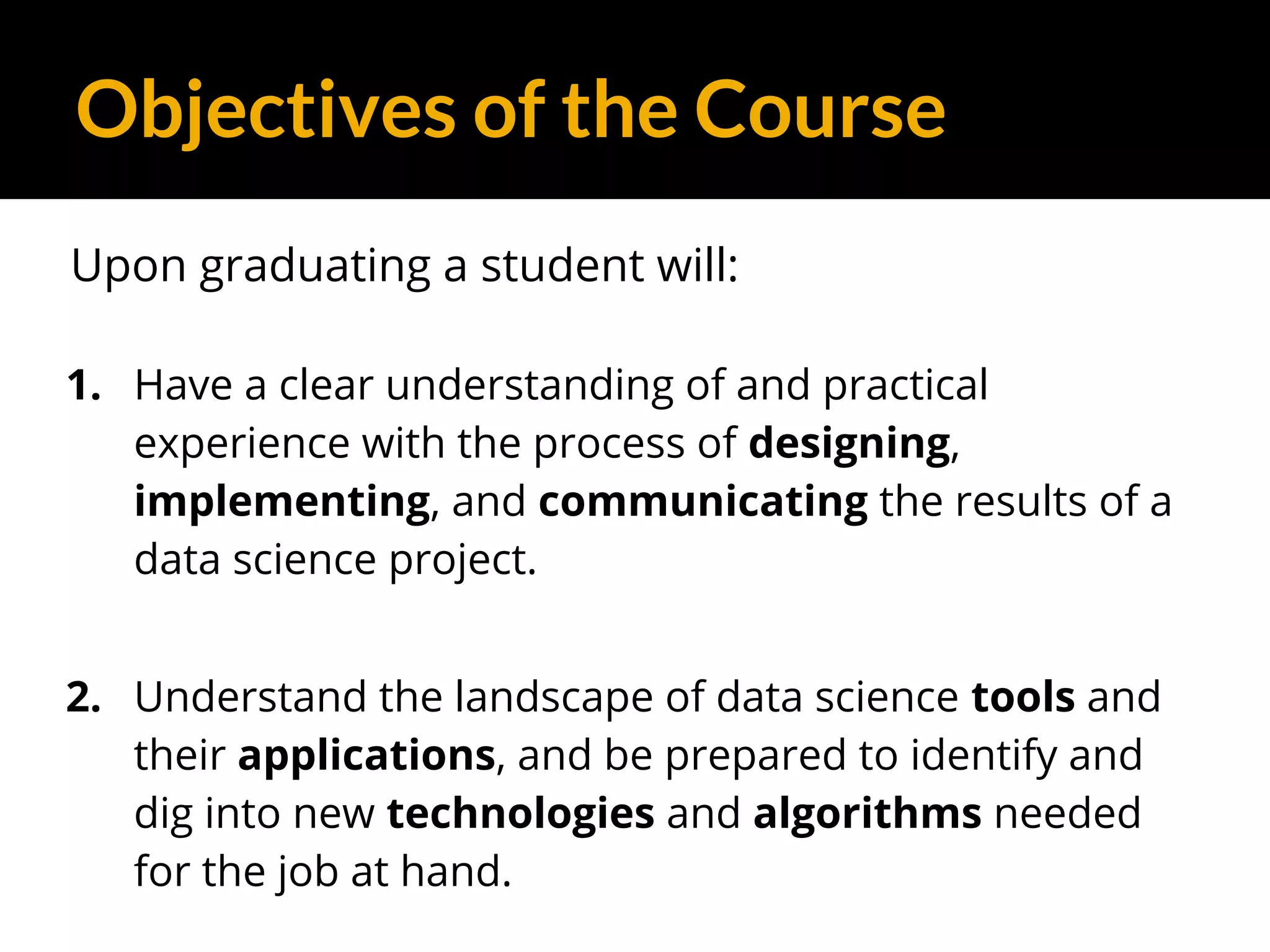 Objectives of the Course
Upon graduating a student will:
1. Have a clear understanding of and practical
experience with the process of designing,
implementing, and communicating the results of a
data science project.
2. Understand the landscape of data science tools and
their applications, and be prepared to identify and
dig into new technologies and algorithms needed
for the job at hand.
 